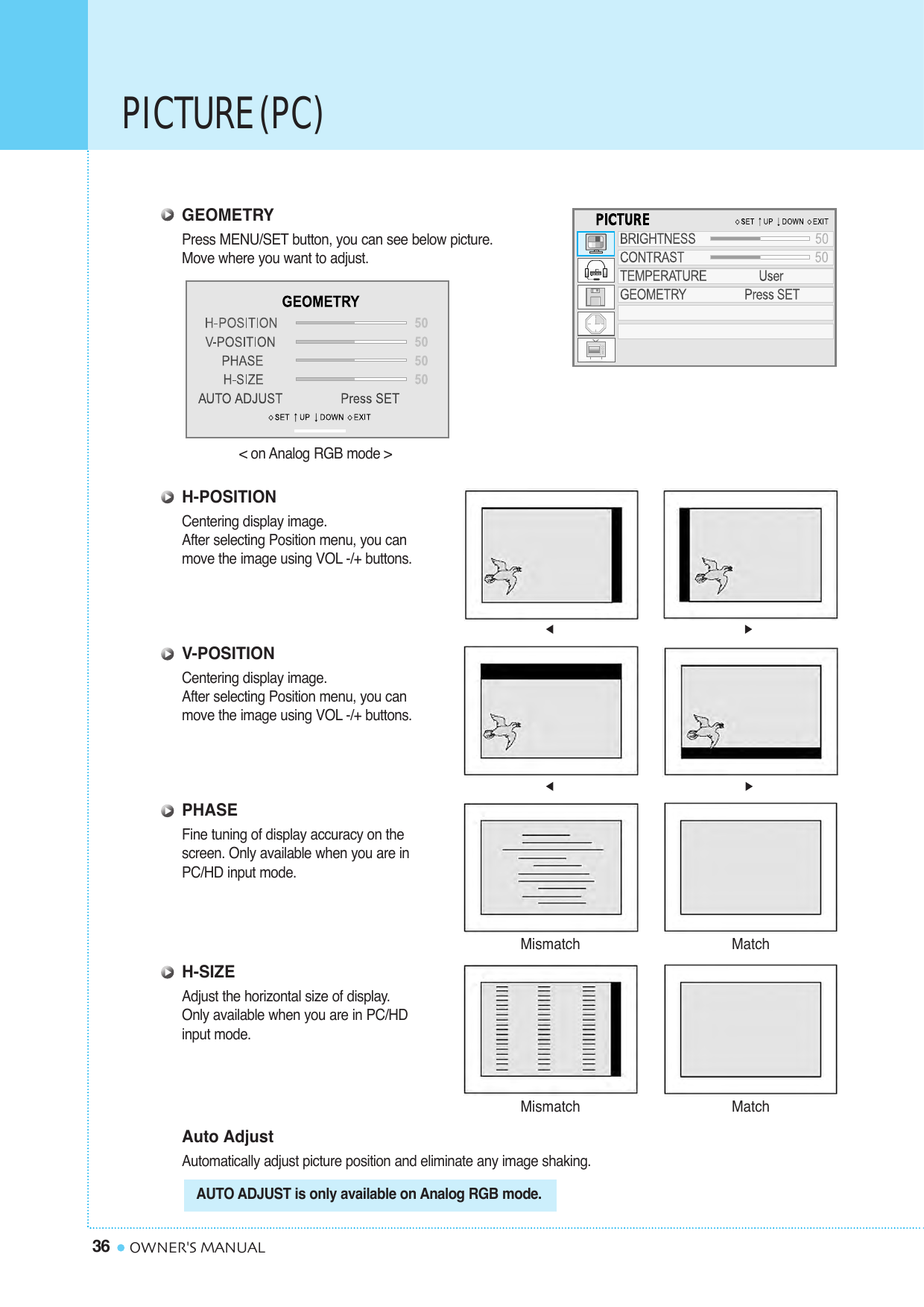PICTURE (PC)36 OWNER&apos;S MANUALGEOMETRYPress MENU/SET button, you can see below picture. Move where you want to adjust.H-POSITIONCentering display image. After selecting Position menu, you can move the image using VOL -/+ buttons.V-POSITIONCentering display image.After selecting Position menu, you canmove the image using VOL -/+ buttons.PHASEFine tuning of display accuracy on the screen. Only available when you are in PC/HD input mode.H-SIZEAdjust the horizontal size of display.Only available when you are in PC/HDinput mode.Auto AdjustAutomatically adjust picture position and eliminate any image shaking.Mismatch MatchMismatch Match&lt; on Analog RGB mode &gt;AUTO ADJUST is only available on Analog RGB mode.