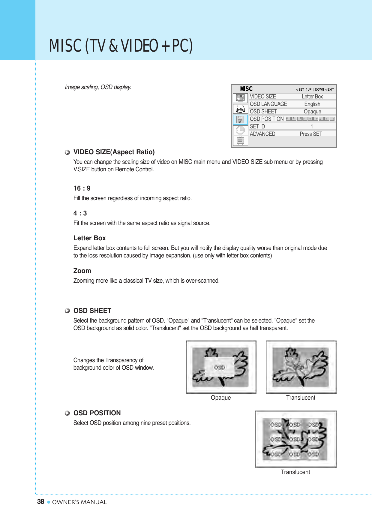 MISC (TV &amp; VIDEO + PC)38 OWNER&apos;S MANUALImage scaling, OSD display.VIDEO SIZE(Aspect Ratio)You can change the scaling size of video on MISC main menu and VIDEO SIZE sub menu or by pressing V.SIZE button on Remote Control.16 : 9Fill the screen regardless of incoming aspect ratio.4 : 3Fit the screen with the same aspect ratio as signal source.Letter BoxExpand letter box contents to full screen. But you will notify the display quality worse than original mode due to the loss resolution caused by image expansion. (use only with letter box contents)ZoomZooming more like a classical TV size, which is over-scanned.OSD SHEETSelect the background pattern of OSD. &quot;Opaque&quot; and &quot;Translucent&quot; can be selected. &quot;Opaque&quot; set the OSD background as solid color. &quot;Translucent&quot; set the OSD background as half transparent.Changes the Transparency of background color of OSD window.OSD POSITIONSelect OSD position among nine preset positions.Opaque TranslucentTranslucent