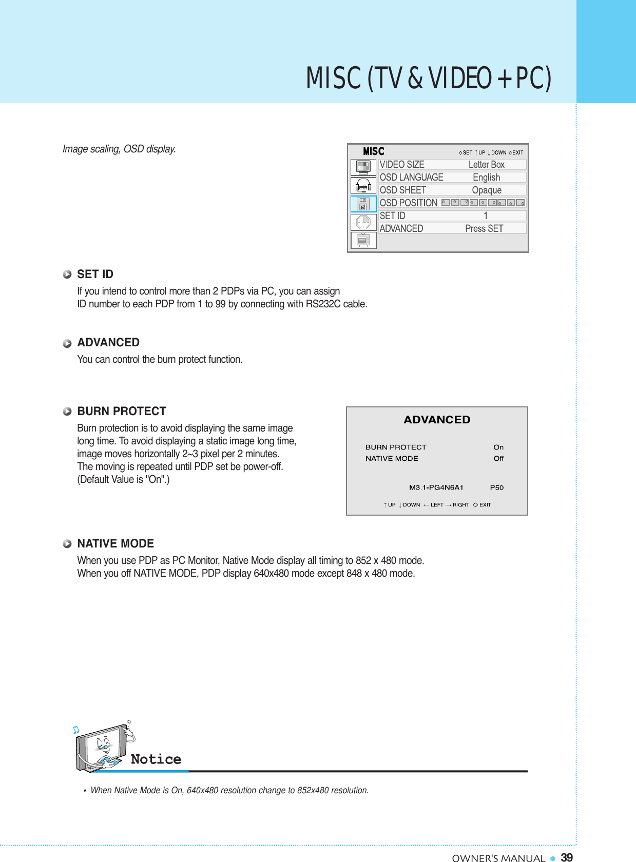 39OWNER&apos;S MANUALImage scaling, OSD display.SET IDIf you intend to control more than 2 PDPs via PC, you can assign ID number to each PDP from 1 to 99 by connecting with RS232C cable.ADVANCEDYou can control the burn protect function.BURN PROTECTBurn protection is to avoid displaying the same imagelong time. To avoid displaying a static image long time, image moves horizontally 2~3 pixel per 2 minutes.The moving is repeated until PDP set be power-off. (Default Value is &quot;On&quot;.)NATIVE MODEWhen you use PDP as PC Monitor, Native Mode display all timing to 852 x 480 mode. When you off NATIVE MODE, PDP display 640x480 mode except 848 x 480 mode.•When Native Mode is On, 640x480 resolution change to 852x480 resolution.MISC (TV &amp; VIDEO + PC)