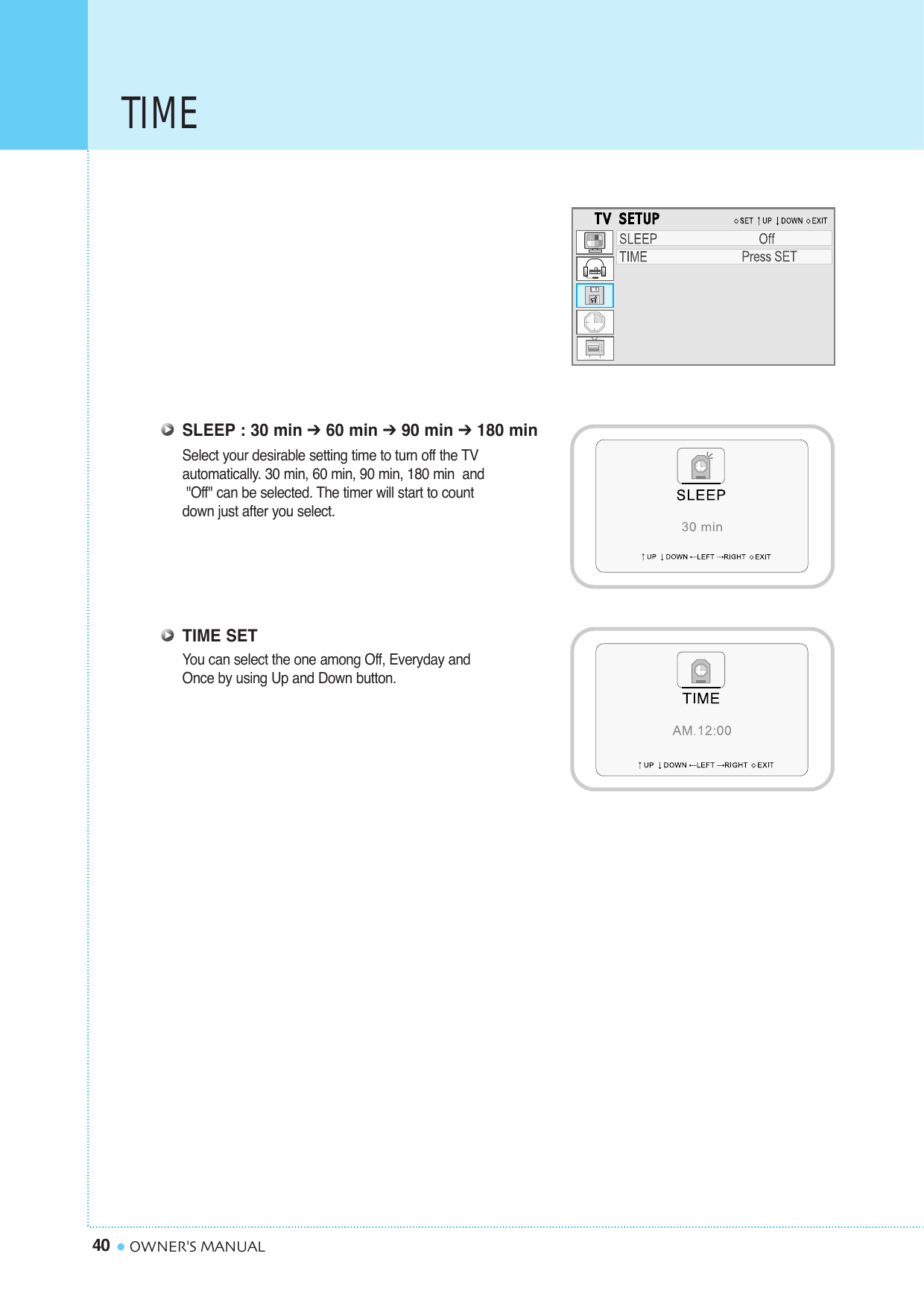 TIME40 OWNER&apos;S MANUALSLEEP : 30 min ➔60 min ➔90 min ➔180 minSelect your desirable setting time to turn off the TV automatically. 30 min, 60 min, 90 min, 180 min  and&quot;Off&quot; can be selected. The timer will start to count down just after you select.TIME SETYou can select the one among Off, Everyday and Once by using Up and Down button.