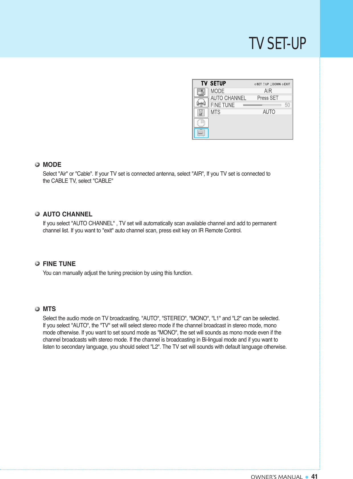 TV SET-UP41OWNER&apos;S MANUALMODESelect &quot;Air&quot; or &quot;Cable&quot;. If your TV set is connected antenna, select &quot;AIR&quot;, If you TV set is connected tothe CABLE TV, select &quot;CABLE&quot;AUTO CHANNELIf you select &quot;AUTO CHANNEL&quot; , TV set will automatically scan available channel and add to permanent channel list. If you want to &quot;exit&quot; auto channel scan, press exit key on IR Remote Control.FINE TUNEYou can manually adjust the tuning precision by using this function.MTSSelect the audio mode on TV broadcasting. &quot;AUTO&quot;, &quot;STEREO&quot;, &quot;MONO&quot;, &quot;L1&quot; and &quot;L2&quot; can be selected.If you select &quot;AUTO&quot;, the &quot;TV&quot; set will select stereo mode if the channel broadcast in stereo mode, mono mode otherwise. If you want to set sound mode as &quot;MONO&quot;, the set will sounds as mono mode even if the channel broadcasts with stereo mode. If the channel is broadcasting in Bi-lingual mode and if you want to listen to secondary language, you should select &quot;L2&quot;. The TV set will sounds with default language otherwise.