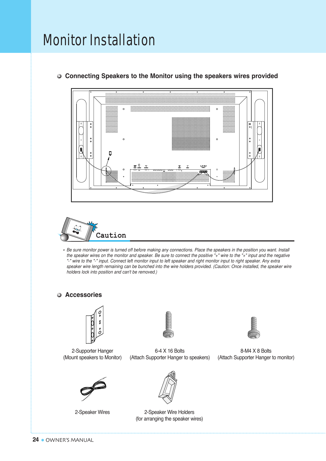 Monitor Installation24 OWNER&apos;S MANUALConnecting Speakers to the Monitor using the speakers wires provided 2-Supporter Hanger(Mount speakers to Monitor)6-4 X 16 Bolts (Attach Supporter Hanger to speakers)8-M4 X 8 Bolts(Attach Supporter Hanger to monitor)2-Speaker Wires 2-Speaker Wire Holders(for arranging the speaker wires)AccessoriesR  L     •  Be sure monitor power is turned off before making any connections. Place the speakers in the position you want. Install the speaker wires on the monitor and speaker. Be sure to connect the positive &quot;+&quot; wire to the &quot;+&quot; input and the negative &quot;-&quot; wire to the &quot;-&quot; input. Connect left monitor input to left speaker and right monitor input to right speaker. Any extra speaker wire length remaining can be bunched into the wire holders provided. (Caution: Once installed, the speaker wire holders lock into position and can&apos;t be removed.)
