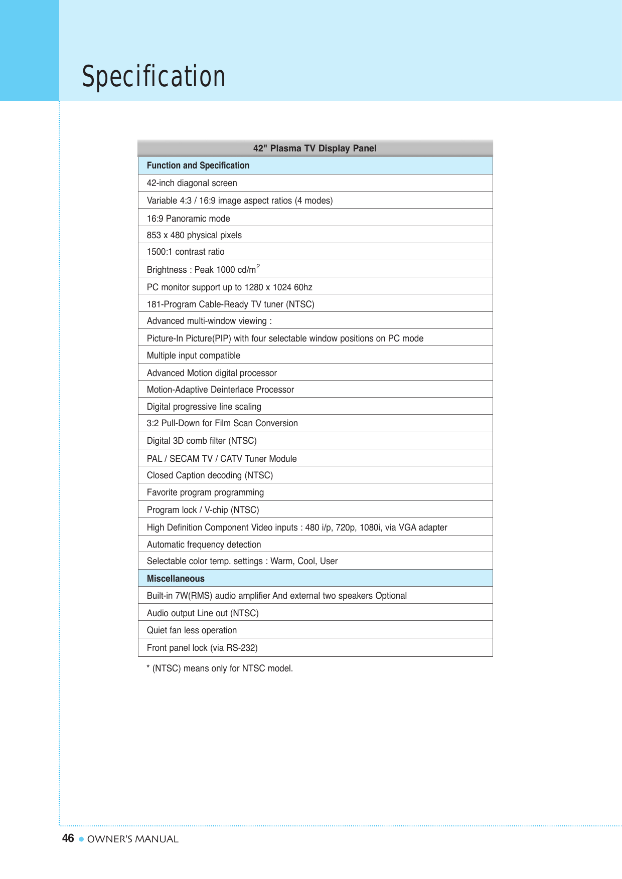 Specification46 OWNER&apos;S MANUAL42-inch diagonal screenVariable 4:3 / 16:9 image aspect ratios (4 modes)16:9 Panoramic mode853 x 480 physical pixels1500:1 contrast ratioBrightness : Peak 1000 cd/mPC monitor support up to 1280 x 1024 60hz181-Program Cable-Ready TV tuner (NTSC)Advanced multi-window viewing :Picture-In Picture(PIP) with four selectable window positions on PC modeMultiple input compatibleAdvanced Motion digital processorMotion-Adaptive Deinterlace ProcessorDigital progressive line scaling3:2 Pull-Down for Film Scan ConversionDigital 3D comb filter (NTSC)PAL/ SECAM TV / CATV Tuner ModuleClosed Caption decoding (NTSC)Favorite program programmingProgram lock / V-chip (NTSC)High Definition Component Video inputs : 480 i/p, 720p, 1080i, via VGA adapterAutomatic frequency detectionSelectable color temp. settings : Warm, Cool, UserMiscellaneousBuilt-in 7W(RMS) audio amplifier And external two speakers OptionalAudio output Line out (NTSC)Quiet fan less operationFront panel lock (via RS-232)Function and Specification2* (NTSC) means only for NTSC model.42&quot; Plasma TV Display Panel