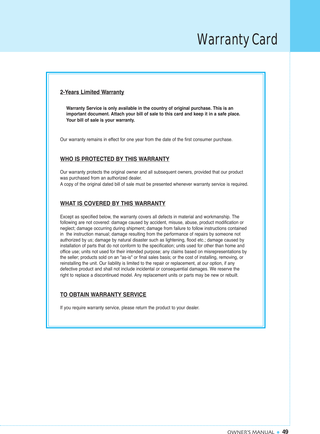 49OWNER&apos;S MANUAL2-Years Limited WarrantyWarranty Service is only available in the country of original purchase. This is animportant document. Attach your bill of sale to this card and keep it in a safe place.Your bill of sale is your warranty.Our warranty remains in effect for one year from the date of the first consumer purchase.WHO IS PROTECTED BY THIS WARRANTYOur warranty protects the original owner and all subsequent owners, provided that our product was purchased from an authorized dealer.Acopy of the original dated bill of sale must be presented whenever warranty service is required.WHAT IS COVERED BY THIS WARRANTYExcept as specified below, the warranty covers all defects in material and workmanship. The following are not covered: damage caused by accident, misuse, abuse, product modification or neglect; damage occurring during shipment; damage from failure to follow instructions contained in  the instruction manual; damage resulting from the performance of repairs by someone notauthorized by us; damage by natural disaster such as lightening, flood etc.; damage caused byinstallation of parts that do not conform to the specification; units used for other than home andoffice use; units not used for their intended purpose; any claims based on misrepresentations bythe seller; products sold on an &quot;as-is&quot; or final sales basis; or the cost of installing, removing, or reinstalling the unit. Our liability is limited to the repair or replacement, at our option, if any defective product and shall not include incidental or consequential damages. We reserve the right to replace a discontinued model. Any replacement units or parts may be new or rebuilt.TO OBTAIN WARRANTY SERVICEIf you require warranty service, please return the product to your dealer.Warranty Card
