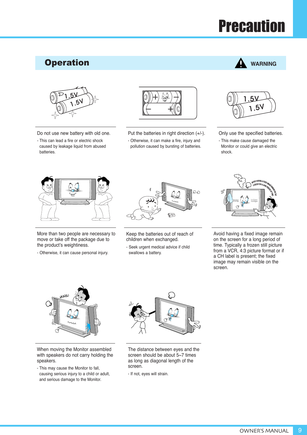 PrecautionOWNER&apos;S MANUAL 9When moving the Monitor assembledwith speakers do not carry holding thespeakers.- This may cause the Monitor to fall, causing serious injury to a child or adult,and serious damage to the Monitor.Do not use new battery with old one.- This can lead a fire or electric shock caused by leakage liquid from abused batteries.Put the batteries in right direction (+/-).- Otherwise, it can make a fire, injury and pollution caused by bursting of batteries.Only use the specified batteries.- This make cause damaged the Monitor or could give an electricshock.More than two people are necessary tomove or take off the package due tothe product’s weightiness.- Otherwise, it can cause personal injury.Keep the batteries out of reach of children when exchanged.- Seek urgent medical advice if child swallows a battery.Operation WARNINGAvoid having a fixed image remainon the screen for a long period oftime. Typically a frozen still picturefrom a VCR, 4:3 picture format or ifa CH label is present; the fixedimage may remain visible on thescreen.The distance between eyes and thescreen should be about 5~7 timesas long as diagonal length of thescreen.- If not, eyes will strain.