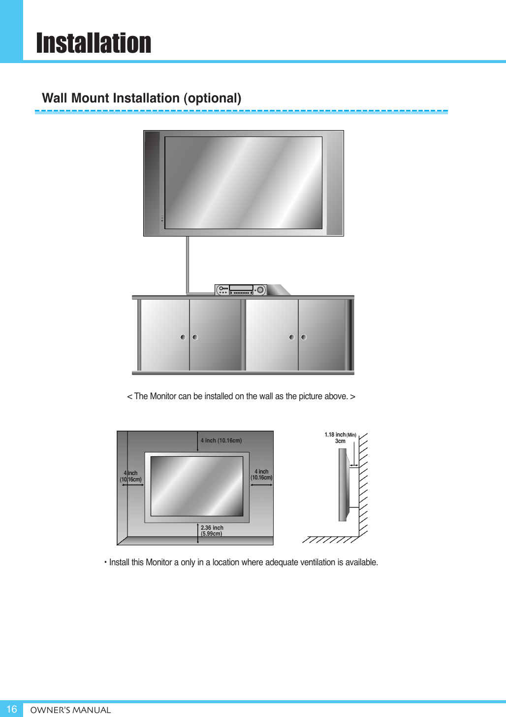InstallationOWNER&apos;S MANUAL16&lt; The Monitor can be installed on the wall as the picture above. &gt;• Install this Monitor a only in a location where adequate ventilation is available.1.18 inch(Min)3cm4 inch (10.16cm)2.36 inch(5.99cm)4 inch(10.16cm)4 inch(10.16cm)Wall Mount Installation (optional)