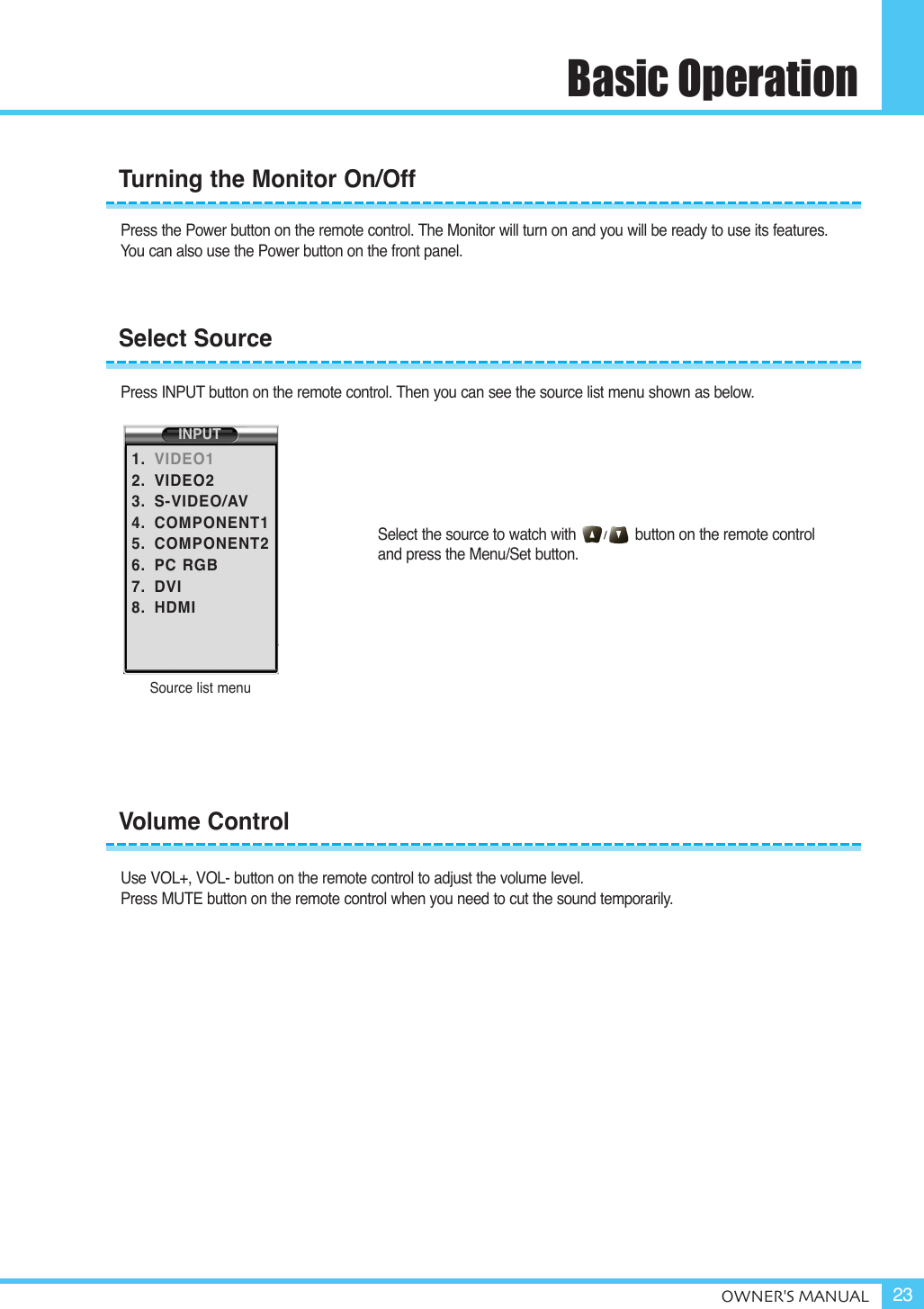 Basic OperationOWNER&apos;S MANUAL 23Press the Power button on the remote control. The Monitor will turn on and you will be ready to use its features. You can also use the Power button on the front panel.Press INPUT button on the remote control. Then you can see the source list menu shown as below.Select the source to watch with              button on the remote control and press the Menu/Set button.Use VOL+, VOL- button on the remote control to adjust the volume level.Press MUTE button on the remote control when you need to cut the sound temporarily.Volume ControlTurning the Monitor On/OffSelect SourceSource list menuINPUT1.2.3.4.5.6.7.8.VIDEO1VIDEO2S-VIDEO/AVCOMPONENT1COMPONENT2PC RGBDVIHDMI