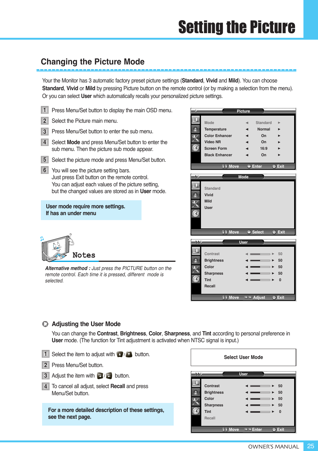 Setting the PictureOWNER&apos;S MANUAL 25Your the Monitor has 3 automatic factory preset picture settings (Standard, Vivid and Mild). You can chooseStandard, Vivid or Mild by pressing Picture button on the remote control (or by making a selection from the menu). Or you can select User which automatically recalls your personalized picture settings.Press Menu/Set button to display the main OSD menu.Select the Picture main menu. Press Menu/Set button to enter the sub menu.Select Mode and press Menu/Set button to enter the  sub menu. Then the picture sub mode appear.Select the picture mode and press Menu/Set button.You will see the picture setting bars.Just press Exit button on the remote control. You can adjust each values of the picture setting, but the changed values are stored as in User mode.Adjusting the User ModeYou can change the Contrast, Brightness, Color, Sharpness, and Tint according to personal preference in User mode. (The function for Tint adjustment is activated when NTSC signal is input.)Select the item to adjust with              button.Press Menu/Set button.Adjust the item with              button. To  cancel all adjust, select Recall and press Menu/Set button.Changing the Picture Mode123456User mode require more settings.If has an under menuAlternative method : Just press the PICTURE button on the remote control. Each time it is pressed, different  mode is selected.For a more detailed description of these settings,see the next page.1234Select User ModeModeStandardVividMildUserMove           Select            ExitUserContrastBrightnessColorSharpnessTintRecall505050500¥¥¥¥¥Move           Adjust          ExitPictureModeTemperatureColor EnhancerVideo NRScreen FormBlack EnhancerStandardNormalOnOn16:9On¥¥¥¥¥¥Move           Enter         ExitUserContrastBrightnessColorSharpnessTintRecall505050500¥¥¥¥¥Move           Enter         Exit