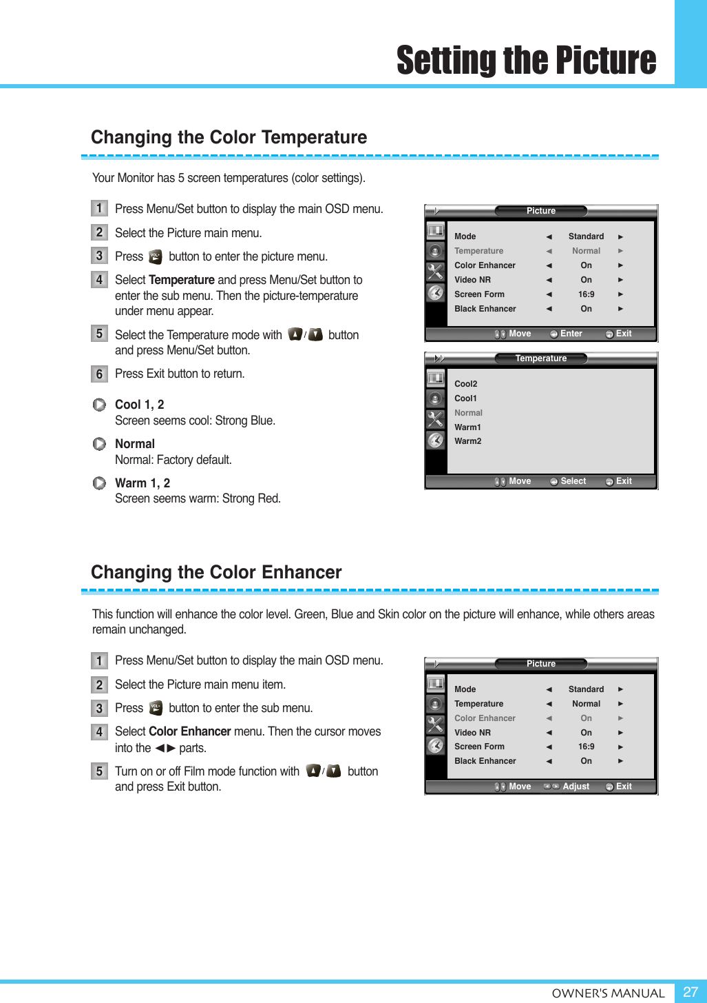 OWNER&apos;S MANUAL 27Setting the PictureYour Monitor has 5 screen temperatures (color settings).Press Menu/Set button to display the main OSD menu.Select the Picture main menu.Press        button to enter the picture menu.Select Temperature and press Menu/Set button to enter the sub menu. Then the picture-temperature under menu appear.Select the Temperature mode with button and press Menu/Set button.Press Exit button to return. Cool 1, 2Screen seems cool: Strong Blue.NormalNormal: Factory default.Warm 1, 2Screen seems warm: Strong Red.This function will enhance the color level. Green, Blue and Skin color on the picture will enhance, while others areasremain unchanged.Press Menu/Set button to display the main OSD menu.Select the Picture main menu item. Press        button to enter the sub menu. Select Color Enhancer menu. Then the cursor moves into the ¥parts.Turn on or off Film mode function with               button and press Exit button.Changing the Color TemperatureChanging the Color Enhancer12345123456PictureModeTemperatureColor EnhancerVideo NRScreen FormBlack EnhancerStandardNormalOnOn16:9On¥¥¥¥¥¥Move           Enter         ExitPictureModeTemperatureColor EnhancerVideo NRScreen FormBlack EnhancerStandardNormalOnOn16:9On¥¥¥¥¥¥Move           Adjust          ExitTemperatureCool2Cool1NormalWarm1Warm2Move           Select            Exit