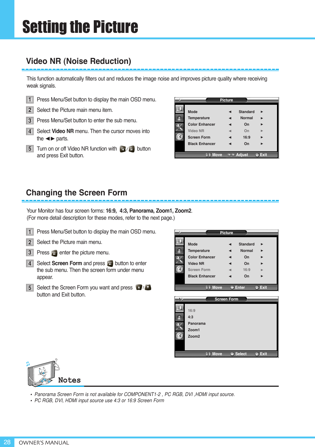 Setting the PictureOWNER&apos;S MANUAL28This function automatically filters out and reduces the image noise and improves picture quality where receiving weak signals.Press Menu/Set button to display the main OSD menu.Select the Picture main menu item. Press Menu/Set button to enter the sub menu. Select Video NR menu. Then the cursor moves into the ¥parts.Turn on or off Video NR function with              button and press Exit button.Your Monitor has four screen forms: 16:9,  4:3, Panorama, Zoom1, Zoom2. (For more detail description for these modes, refer to the next page.)Press Menu/Set button to display the main OSD menu.Select the Picture main menu. Press       enter the picture menu. Select Screen Form and press       button to enter the sub menu. Then the screen form under menu appear.Select the Screen Form you want and press                button and Exit button. Video NR (Noise Reduction)Changing the Screen Form1234512345PictureModeTemperatureColor EnhancerVideo NRScreen FormBlack EnhancerStandardNormalOnOn16:9On¥¥¥¥¥¥Move           Adjust          ExitPictureModeTemperatureColor EnhancerVideo NRScreen FormBlack EnhancerStandardNormalOnOn16:9On¥¥¥¥¥¥Move           Enter         ExitScreen Form16:94:3PanoramaZoom1Zoom2Move           Select            Exit•  Panorama Screen Form is not available for COMPONENT1-2 , PC RGB, DVI ,HDMI input source.•  PC RGB, DVI, HDMI input source use 4:3 or 16:9 Screen Form