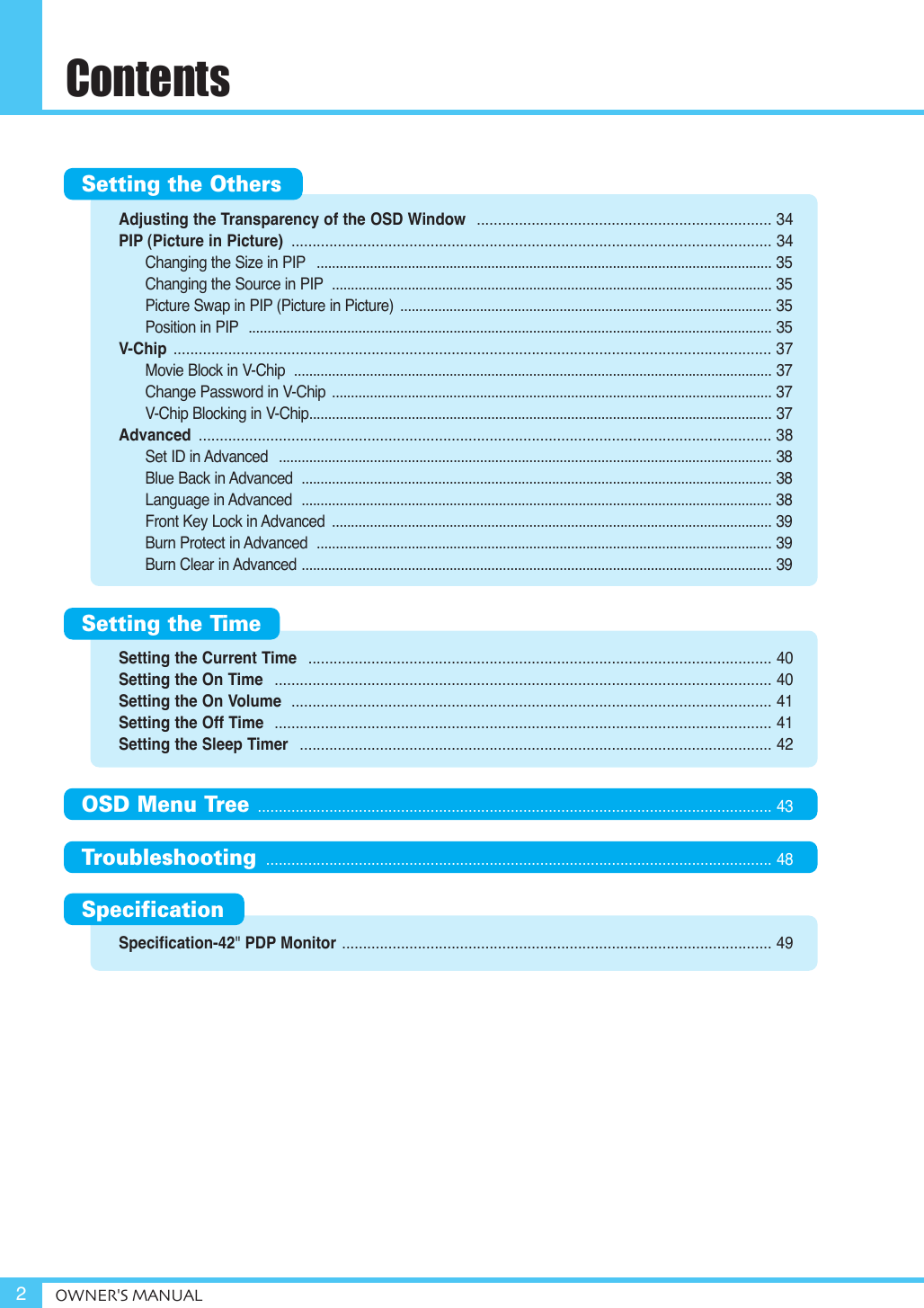 Adjusting the Transparency of the OSD Window  ...................................................................... 34PIP (Picture in Picture)  .................................................................................................................. 34Changing the Size in PIP ........................................................................................................................ 35Changing the Source in PIP .................................................................................................................... 35Picture Swap in PIP (Picture in Picture)  .................................................................................................. 35Position in PIP .......................................................................................................................................... 35V-Chip  .............................................................................................................................................. 37Movie Block in V-Chip  .............................................................................................................................. 37Change Password in V-Chip .................................................................................................................... 37V-Chip Blocking in V-Chip.......................................................................................................................... 37Advanced  ........................................................................................................................................ 38Set ID in Advanced  .................................................................................................................................. 38Blue Back in Advanced  ............................................................................................................................ 38Language in Advanced  ............................................................................................................................ 38Front Key Lock in Advanced  .................................................................................................................... 39Burn Protect in Advanced  ........................................................................................................................ 39Burn Clear in Advanced ............................................................................................................................ 39Setting the Current Time  .............................................................................................................. 40Setting the On Time  ...................................................................................................................... 40Setting the On Volume  .................................................................................................................. 41Setting the Off Time  ...................................................................................................................... 41Setting the Sleep Timer  ................................................................................................................ 42Specification-42&quot; PDP Monitor ...................................................................................................... 49ContentsOWNER&apos;S MANUAL2Setting the OthersSetting the TimeOSD Menu Tree .......................................................................................................................... 43Troubleshooting  ........................................................................................................................ 48Specification 