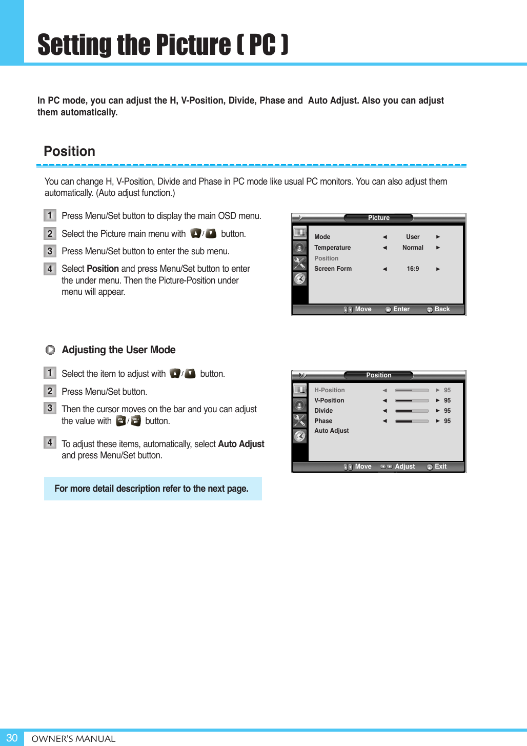 Setting the Picture ( PC )OWNER&apos;S MANUAL30In PC mode, you can adjust the H, V-Position, Divide, Phase and  Auto Adjust. Also you can adjust them automatically.You can change H, V-Position, Divide and Phase in PC mode like usual PC monitors. You can also adjust themautomatically. (Auto adjust function.)Press Menu/Set button to display the main OSD menu.Select the Picture main menu with button.Press Menu/Set button to enter the sub menu.Select Position and press Menu/Set button to enter  the under menu. Then the Picture-Position under menu will appear.Adjusting the User ModeSelect the item to adjust with              button.Press Menu/Set button. Then the cursor moves on the bar and you can adjust the value with              button.To  adjust these items, automatically, select Auto Adjustand press Menu/Set button.Position12341234For more detail description refer to the next page.PictureModeTemperaturePositionScreen FormUserNormal16:9¥¥¥Move           Enter         BackPositionH-PositionV-PositionDividePhaseAuto Adjust95959595¥¥¥¥Move           Adjust          Exit