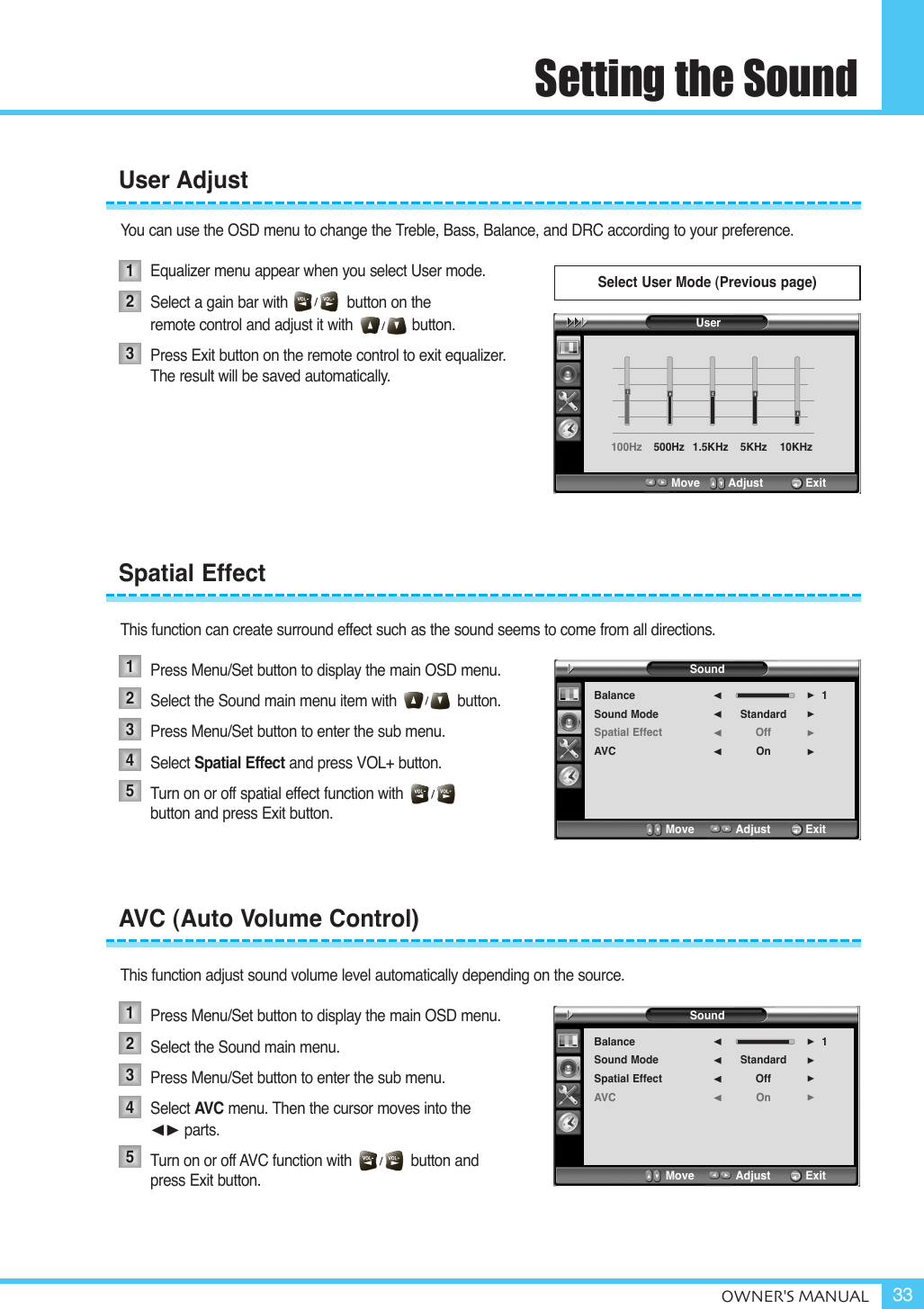 Setting the SoundOWNER&apos;S MANUAL 33You can use the OSD menu to change the Treble, Bass, Balance, and DRC according to your preference.Equalizer menu appear when you select User mode.Select a gain bar with              button on the remote control and adjust it with              button.Press Exit button on the remote control to exit equalizer. The result will be saved automatically.This function can create surround effect such as the sound seems to come from all directions.Press Menu/Set button to display the main OSD menu.Select the Sound main menu item with button.Press Menu/Set button to enter the sub menu. Select Spatial Effect and press VOL+ button.Turn on or off spatial effect function with                  button and press Exit button.This function adjust sound volume level automatically depending on the source.Press Menu/Set button to display the main OSD menu.Select the Sound main menu. Press Menu/Set button to enter the sub menu.Select AVC menu. Then the cursor moves into the ¥ parts.Turn on or off AVC function with              button and press Exit button.User AdjustSpatial EffectAVC (Auto Volume Control)1231234512345Select User Mode (Previous page)SoundBalanceSound ModeSpatial EffectAVCStandardOffOn1¥¥¥¥Move           Adjust          ExitSoundBalanceSound ModeSpatial EffectAVCStandardOffOn1¥¥¥¥Move           Adjust          ExitUser100Hz  500Hz 1.5KHz  5KHz  10KHz Move        Adjust           Exit