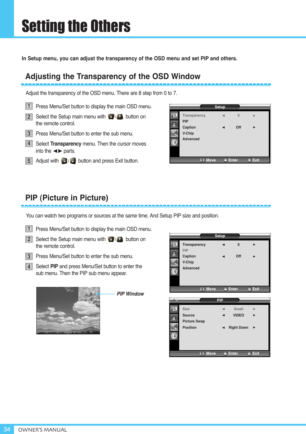 Setting the OthersOWNER&apos;S MANUAL34In Setup menu, you can adjust the transparency of the OSD menu and set PIP and others.Adjust the transparency of the OSD menu. There are 8 step from 0 to 7.Press Menu/Set button to display the main OSD menu.Select the Setup main menu with              button on  the remote control.Press Menu/Set button to enter the sub menu.Select Transparency menu. Then the cursor moves  into the ¥parts.Adjust with              button and press Exit button.You can watch two programs or sources at the same time. And Setup PIP size and position.Press Menu/Set button to display the main OSD menu.Select the Setup main menu with              button onthe remote control.Press Menu/Set button to enter the sub menu. Select PIP and press Menu/Set button to enter thesub menu. Then the PIP sub menu appear.Adjusting the Transparency of the OSD Window12345PIP (Picture in Picture)1234SetupTransparencyPIPCaptionV-ChipAdvanced0Off¥¥Move           Enter         ExitSetupTransparencyPIPCaptionV-ChipAdvanced0Off¥¥Move           Enter         ExitPIPSizeSourcePicture SwapPositionSmallVIDEORight Down¥¥¥Move           Enter         ExitPIP Window