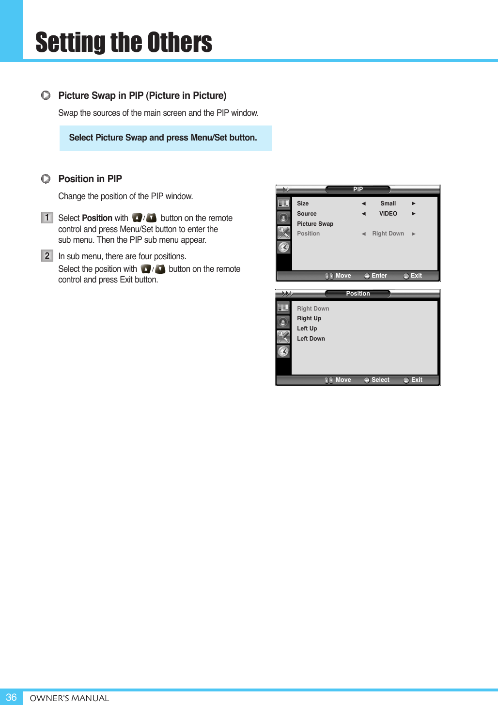 Setting the OthersOWNER&apos;S MANUAL36Picture Swap in PIP (Picture in Picture)Swap the sources of the main screen and the PIP window.Position in PIPChange the position of the PIP window.Select Position with button on the remote control and press Menu/Set button to enter the sub menu. Then the PIP sub menu appear.In sub menu, there are four positions.Select the position with              button on the remote control and press Exit button.Select Picture Swap and press Menu/Set button.12PIPSizeSourcePicture SwapPositionSmallVIDEORight Down¥¥¥Move           Enter         ExitPositionRight DownRight UpLeft UpLeft DownMove           Select        Exit