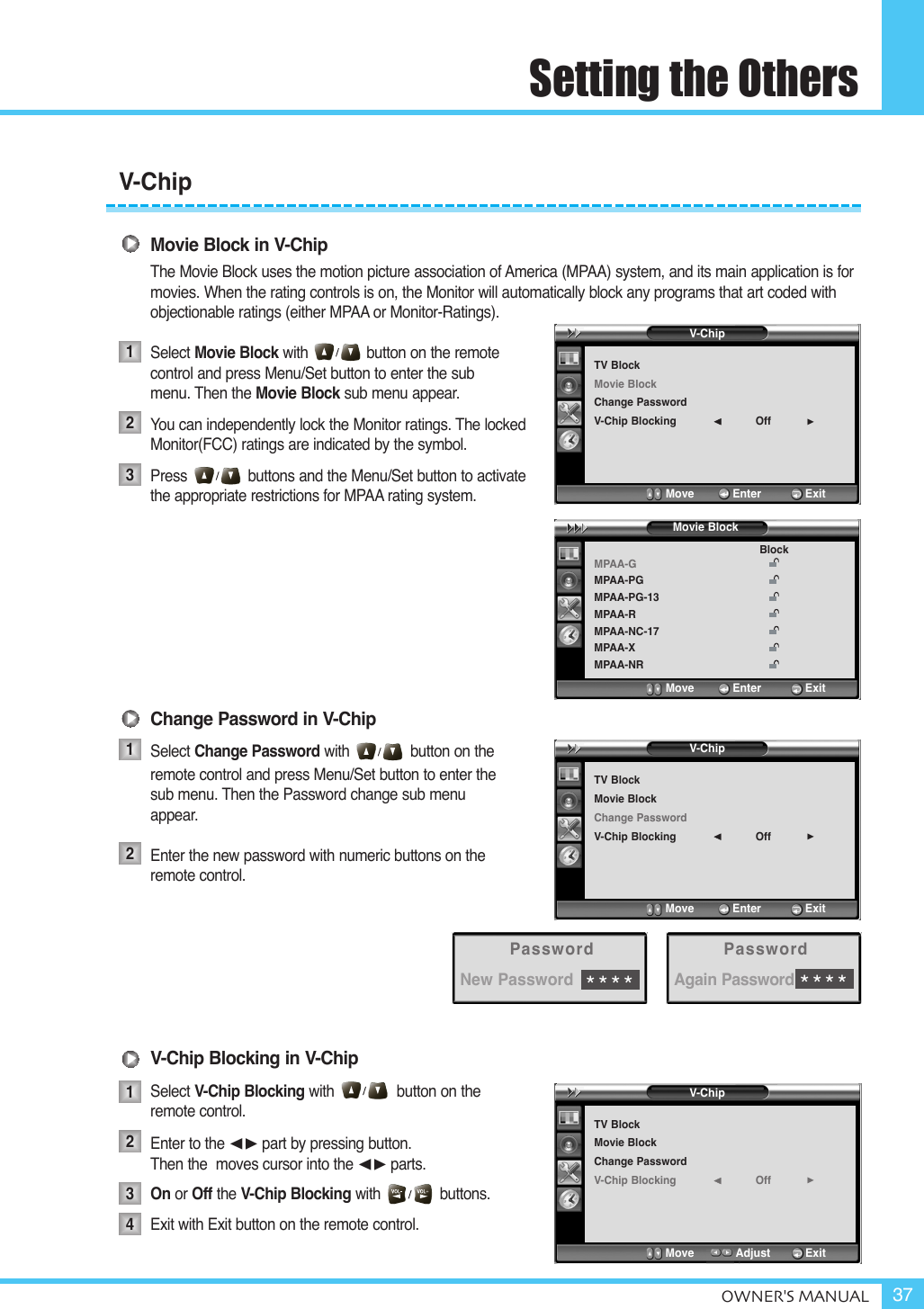 Setting the OthersOWNER&apos;S MANUAL 37Movie Block in V-ChipThe Movie Block uses the motion picture association of America (MPAA) system, and its main application is for movies. When the rating controls is on, the Monitor will automatically block any programs that art coded with objectionable ratings (either MPAA or Monitor-Ratings).Select Movie Block with button on the remote control and press Menu/Set button to enter the submenu. Then the Movie Block sub menu appear.You can independently lock the Monitor ratings. The lockedMonitor(FCC) ratings are indicated by the symbol.Press             buttons and the Menu/Set button to activate the appropriate restrictions for MPAA rating system.Change Password in V-ChipSelect Change Password with button on theremote control and press Menu/Set button to enter thesub menu. Then the Password change sub menuappear.Enter the new password with numeric buttons on theremote control.V-Chip Blocking in V-ChipSelect V-Chip Blocking with button on the remote control.Enter to the ¥part by pressing button. Then the  moves cursor into the ¥parts.On or Off the V-Chip Blocking with              buttons.Exit with Exit button on the remote control.123121234V-ChipTV BlockMovie BlockChange PasswordV-Chip Blocking Off¥Move           Enter         ExitMPAA-GMPAA-PGMPAA-PG-13MPAA-RMPAA-NC-17MPAA-XMPAA-NRBlockMove           Enter         ExitMovie BlockV-ChipTV BlockMovie BlockChange PasswordV-Chip Blocking Off¥Move           Enter         ExitV-ChipTV BlockMovie BlockChange PasswordV-Chip Blocking Off¥Move           Adjust          ExitPasswordNew Password****PasswordAgain Password****V-Chip
