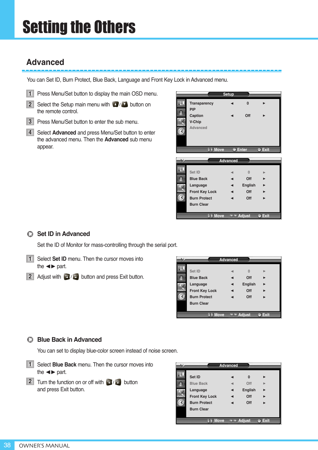 Setting the OthersOWNER&apos;S MANUAL38You can Set ID, Burn Protect, Blue Back, Language and Front Key Lock in Advanced menu.Press Menu/Set button to display the main OSD menu.Select the Setup main menu with              button on the remote control.Press Menu/Set button to enter the sub menu. Select Advanced and press Menu/Set button to enterthe advanced menu. Then the Advanced sub menu appear.Set ID in AdvancedSet the ID of Monitor for mass-controlling through the serial port.Select Set ID menu. Then the cursor moves into the ¥part.Adjust with              button and press Exit button.Blue Back in AdvancedYou can set to display blue-color screen instead of noise screen.Select Blue Back menu. Then the cursor moves into the ¥part.Turn the function on or off with              button   and press Exit button.Advanced12341212SetupTransparencyPIPCaptionV-ChipAdvanced0Off¥¥Move           Enter         ExitAdvancedSet IDBlue BackLanguageFront Key LockBurn ProtectBurn Clear0OffEnglishOffOff¥¥¥¥¥Move           Adjust          ExitAdvancedSet IDBlue BackLanguageFront Key LockBurn ProtectBurn Clear0OffEnglishOffOff¥¥¥¥¥Move           Adjust          ExitAdvancedSet IDBlue BackLanguageFront Key LockBurn ProtectBurn Clear0OffEnglishOffOff¥¥¥¥¥Move           Adjust          Exit