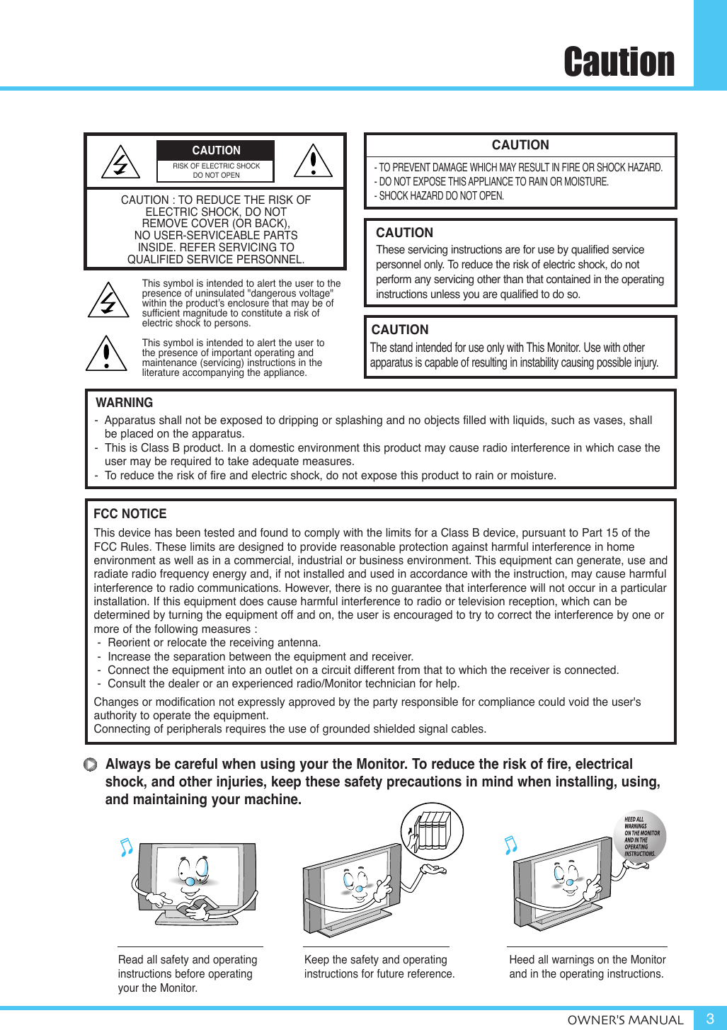 CautionOWNER&apos;S MANUAL 3CAUTION- TO PREVENT DAMAGE WHICH MAY RESULT IN FIRE OR SHOCK HAZARD.- DO NOT EXPOSE THIS APPLIANCE TO RAIN OR MOISTURE.- SHOCK HAZARD DO NOT OPEN.CAUTIONThese servicing instructions are for use by qualified service personnel only. To reduce the risk of electric shock, do not perform any servicing other than that contained in the operatinginstructions unless you are qualified to do so.CAUTIONThe stand intended for use only with This Monitor. Use with other apparatus is capable of resulting in instability causing possible injury. Always be careful when using your the Monitor. To reduce the risk of fire, electricalshock, and other injuries, keep these safety precautions in mind when installing, using,and maintaining your machine.-  Apparatus shall not be exposed to dripping or splashing and no objects filled with liquids, such as vases, shall be placed on the apparatus.-  This is Class B product. In a domestic environment this product may cause radio interference in which case theuser may be required to take adequate measures.-  To reduce the risk of fire and electric shock, do not expose this product to rain or moisture.WARNINGThis device has been tested and found to comply with the limits for a Class B device, pursuant to Part 15 of theFCC Rules. These limits are designed to provide reasonable protection against harmful interference in home environment as well as in a commercial, industrial or business environment. This equipment can generate, use andradiate radio frequency energy and, if not installed and used in accordance with the instruction, may cause harmfulinterference to radio communications. However, there is no guarantee that interference will not occur in a particularinstallation. If this equipment does cause harmful interference to radio or television reception, which can be determined by turning the equipment off and on, the user is encouraged to try to correct the interference by one ormore of the following measures :-  Reorient or relocate the receiving antenna.-  Increase the separation between the equipment and receiver.-  Connect the equipment into an outlet on a circuit different from that to which the receiver is connected.-  Consult the dealer or an experienced radio/Monitor technician for help.Changes or modification not expressly approved by the party responsible for compliance could void the user&apos;s authority to operate the equipment.Connecting of peripherals requires the use of grounded shielded signal cables.FCC NOTICERead all safety and operatinginstructions before operatingyour the Monitor.Keep the safety and operatinginstructions for future reference.Heed all warnings on the Monitorand in the operating instructions.CAUTION : TO REDUCE THE RISK OF ELECTRIC SHOCK, DO NOTREMOVE COVER (OR BACK),NO USER-SERVICEABLE PARTS INSIDE. REFER SERVICING TO QUALIFIED SERVICE PERSONNEL.This symbol is intended to alert the user to the presence of uninsulated &quot;dangerous voltage&quot; within the product’s enclosure that may be of sufficient magnitude to constitute a risk of electric shock to persons.This symbol is intended to alert the user to the presence of important operating and maintenance (servicing) instructions in the literature accompanying the appliance.CAUTIONRISK OF ELECTRIC SHOCKDO NOT OPEN