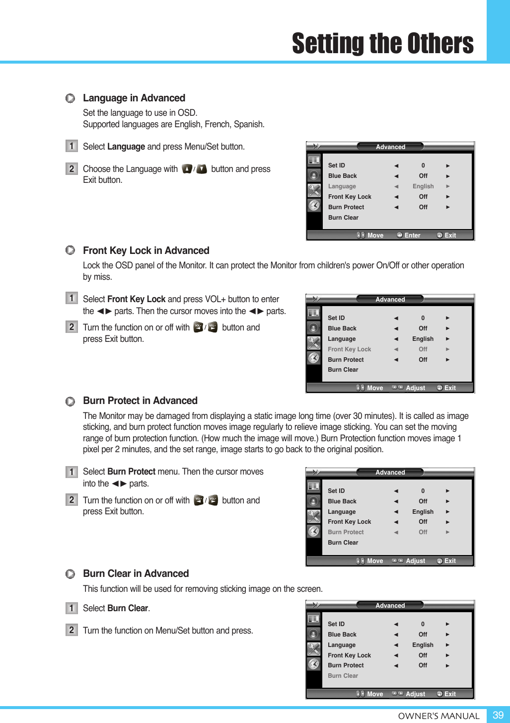 Setting the OthersOWNER&apos;S MANUAL 39Language in AdvancedSet the language to use in OSD.Supported languages are English, French, Spanish.Select Language and press Menu/Set button.Choose the Language with button and press Exit button.Front Key Lock in AdvancedLock the OSD panel of the Monitor. It can protect the Monitor from children&apos;s power On/Off or other operationby miss.Select Front Key Lock and press VOL+ button to enter the ¥parts. Then the cursor moves into the ¥parts.Turn the function on or off with              button and  press Exit button.Burn Protect in AdvancedThe Monitor may be damaged from displaying a static image long time (over 30 minutes). It is called as imagesticking, and burn protect function moves image regularly to relieve image sticking. You can set the movingrange of burn protection function. (How much the image will move.) Burn Protection function moves image 1pixel per 2 minutes, and the set range, image starts to go back to the original position.Select Burn Protect menu. Then the cursor moves into the ¥parts.Turn the function on or off with              button and  press Exit button.Burn Clear in AdvancedThis function will be used for removing sticking image on the screen.Select Burn Clear.Turn the function on Menu/Set button and press.12121212AdvancedSet IDBlue BackLanguageFront Key LockBurn ProtectBurn Clear0OffEnglishOffOff¥¥¥¥¥Move           Enter         ExitAdvancedSet IDBlue BackLanguageFront Key LockBurn ProtectBurn Clear0OffEnglishOffOff¥¥¥¥¥Move           Adjust          ExitAdvancedSet IDBlue BackLanguageFront Key LockBurn ProtectBurn Clear0OffEnglishOffOff¥¥¥¥¥Move           Adjust          ExitAdvancedSet IDBlue BackLanguageFront Key LockBurn ProtectBurn Clear0OffEnglishOffOff¥¥¥¥¥Move           Adjust          Exit