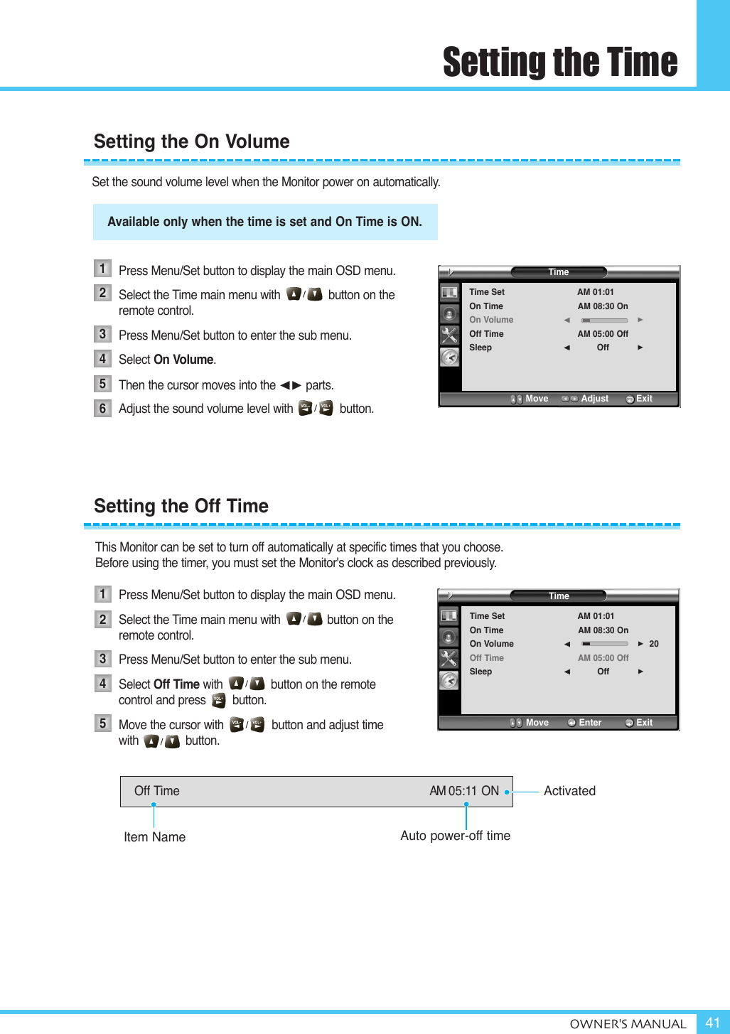 Setting the TimeOWNER&apos;S MANUAL 41Set the sound volume level when the Monitor power on automatically.Available only when the time is set and on time is on.Press Menu/Set button to display the main OSD menu.Select the Time main menu with              button on the remote control.Press Menu/Set button to enter the sub menu. Select On Volume.Then the cursor moves into the ¥ parts.Adjust the sound volume level with              button. This Monitor can be set to turn off automatically at specific times that you choose. Before using the timer, you must set the Monitor&apos;s clock as described previously.Press Menu/Set button to display the main OSD menu.Select the Time main menu with              button on the remote control.Press Menu/Set button to enter the sub menu. Select Off Time with button on the remote  control and press        button.Move the cursor with              button and adjust time with              button.Setting the On Volume123456Available only when the time is set and On Time is ON.TimeTime SetOn TimeOn VolumeOff TimeSleepAM 01:01AM 08:30 OnAM 05:00 OffOff¥¥Move           Adjust          ExitSetting the Off Time12345Off Time AM 05:11 ONActivatedAuto power-off timeItem NameTimeTime SetOn TimeOn VolumeOff TimeSleepAM 01:01AM 08:30 OnAM 05:00 OffOff20¥¥Move           Enter         Exit