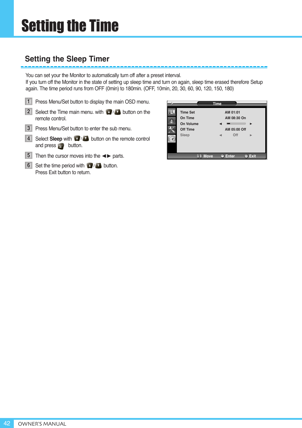 Setting the TimeOWNER&apos;S MANUAL42You can set your the Monitor to automatically turn off after a preset interval.If you turn off the Monitor in the state of setting up sleep time and turn on again, sleep time erased therefore Setup again. The time period runs from OFF (0min) to 180min. (OFF, 10min, 20, 30, 60, 90, 120, 150, 180)Press Menu/Set button to display the main OSD menu.Select the Time main menu. with              button on the remote control.Press Menu/Set button to enter the sub menu. Select Sleep with              button on the remote control and press    0   button.Then the cursor moves into the ¥ parts.Set the time period with              button. Press Exit button to return. Setting the Sleep Timer123456TimeTime SetOn TimeOn VolumeOff TimeSleepAM 01:01AM 08:30 OnAM 05:00 OffOff¥¥Move           Enter         Exit