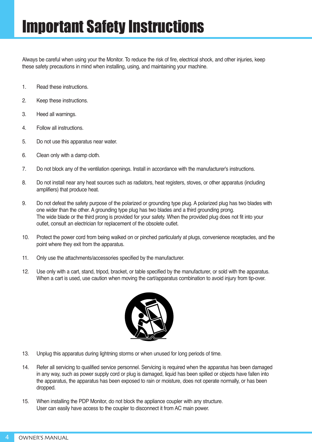 Always be careful when using your the Monitor. To reduce the risk of fire, electrical shock, and other injuries, keepthese safety precautions in mind when installing, using, and maintaining your machine.1. Read these instructions.2. Keep these instructions.3. Heed all warnings.4. Follow all instructions.5. Do not use this apparatus near water.6. Clean only with a damp cloth.7. Do not block any of the ventilation openings. Install in accordance with the manufacturer&apos;s instructions.8. Do not install near any heat sources such as radiators, heat registers, stoves, or other apparatus (includingamplifiers) that produce heat.9. Do not defeat the safety purpose of the polarized or grounding type plug. A polarized plug has two blades withone wider than the other. A grounding type plug has two blades and a third grounding prong. The wide blade or the third prong is provided for your safety. When the provided plug does not fit into your outlet, consult an electrician for replacement of the obsolete outlet.10. Protect the power cord from being walked on or pinched particularly at plugs, convenience receptacles, and thepoint where they exit from the apparatus.11. Only use the attachments/accessories specified by the manufacturer.12. Use only with a cart, stand, tripod, bracket, or table specified by the manufacturer, or sold with the apparatus.When a cart is used, use caution when moving the cart/apparatus combination to avoid injury from tip-over.13. Unplug this apparatus during lightning storms or when unused for long periods of time.14. Refer all servicing to qualified service personnel. Servicing is required when the apparatus has been damagedin any way, such as power supply cord or plug is damaged, liquid has been spilled or objects have fallen intothe apparatus, the apparatus has been exposed to rain or moisture, does not operate normally, or has beendropped.15.  When installing the PDP Monitor, do not block the appliance coupler with any structure.User can easily have access to the coupler to disconnect it from AC main power.Important Safety InstructionsOWNER&apos;S MANUAL4
