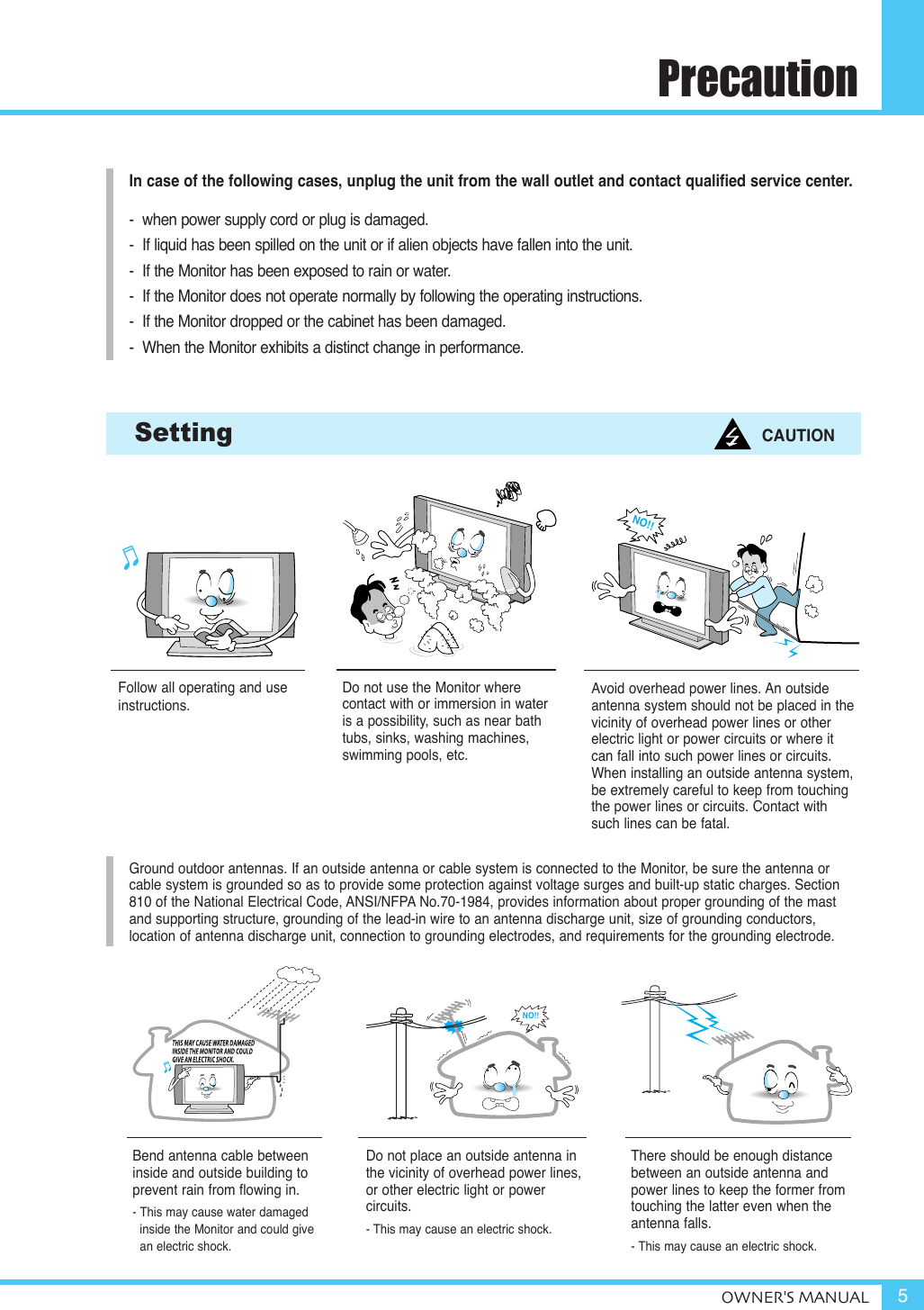 PrecautionOWNER&apos;S MANUAL 5Follow all operating and useinstructions.Do not use the Monitor where contact with or immersion in wateris a possibility, such as near bathtubs, sinks, washing machines, swimming pools, etc.Setting CAUTIONGround outdoor antennas. If an outside antenna or cable system is connected to the Monitor, be sure the antenna orcable system is grounded so as to provide some protection against voltage surges and built-up static charges. Section810 of the National Electrical Code, ANSI/NFPA No.70-1984, provides information about proper grounding of the mastand supporting structure, grounding of the lead-in wire to an antenna discharge unit, size of grounding conductors, location of antenna discharge unit, connection to grounding electrodes, and requirements for the grounding electrode.Do not place an outside antenna inthe vicinity of overhead power lines, or other electric light or power circuits.- This may cause an electric shock.There should be enough distance between an outside antenna and power lines to keep the former fromtouching the latter even when the antenna falls.- This may cause an electric shock.Bend antenna cable betweeninside and outside building to prevent rain from flowing in. - This may cause water damaged inside the Monitor and could givean electric shock.Avoid overhead power lines. An outside antenna system should not be placed in thevicinity of overhead power lines or otherelectric light or power circuits or where itcan fall into such power lines or circuits.When installing an outside antenna system,be extremely careful to keep from touchingthe power lines or circuits. Contact withsuch lines can be fatal.In case of the following cases, unplug the unit from the wall outlet and contact qualified service center.-  when power supply cord or plug is damaged.-  If liquid has been spilled on the unit or if alien objects have fallen into the unit.-  If the Monitor has been exposed to rain or water.-  If the Monitor does not operate normally by following the operating instructions.-  If the Monitor dropped or the cabinet has been damaged.-  When the Monitor exhibits a distinct change in performance.NO!!NO!!