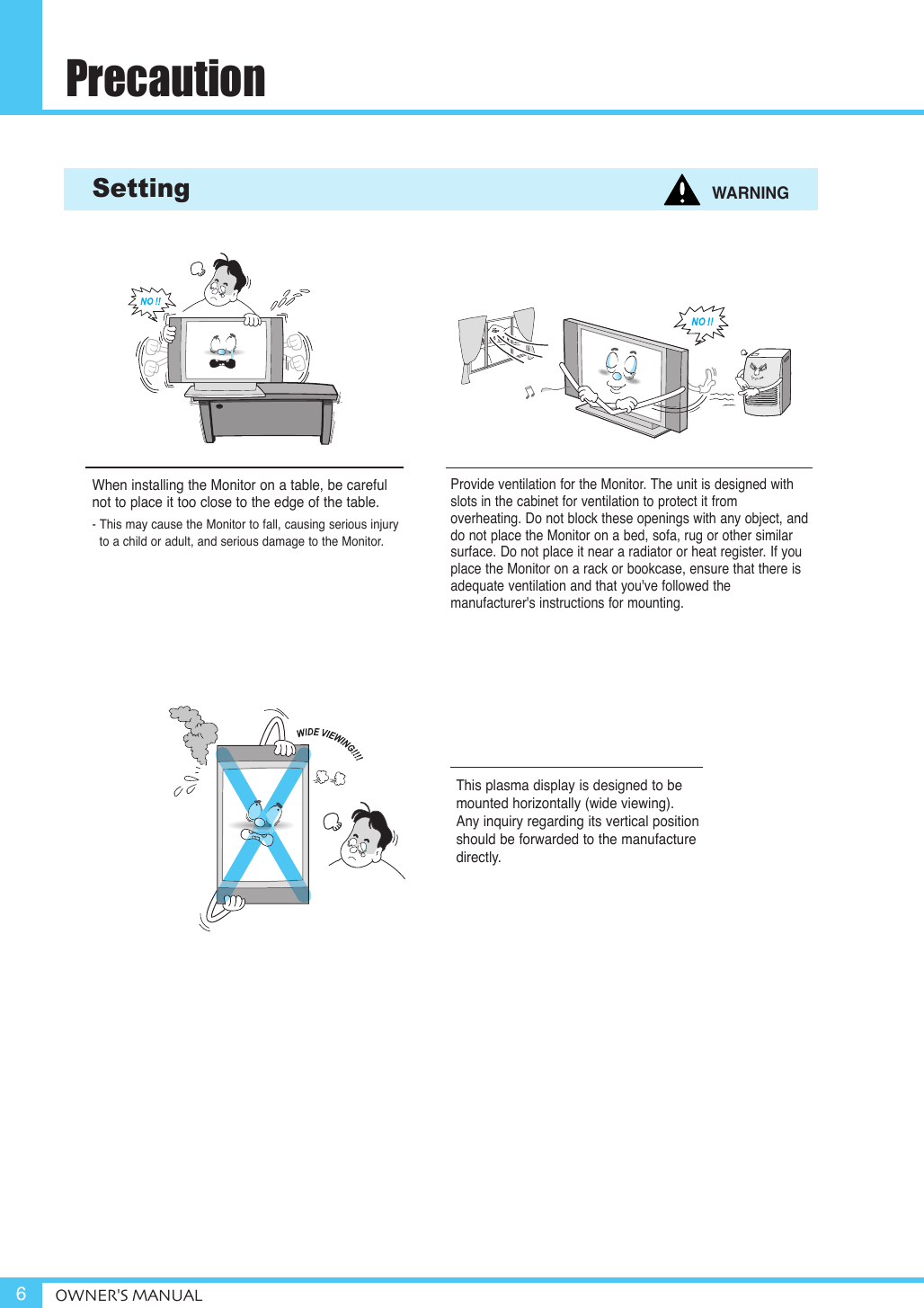PrecautionOWNER&apos;S MANUAL6Provide ventilation for the Monitor. The unit is designed withslots in the cabinet for ventilation to protect it from overheating. Do not block these openings with any object, anddo not place the Monitor on a bed, sofa, rug or other similarsurface. Do not place it near a radiator or heat register. If youplace the Monitor on a rack or bookcase, ensure that there isadequate ventilation and that you&apos;ve followed the manufacturer&apos;s instructions for mounting. Setting WARNINGWhen installing the Monitor on a table, be carefulnot to place it too close to the edge of the table.- This may cause the Monitor to fall, causing serious injury to a child or adult, and serious damage to the Monitor.This plasma display is designed to bemounted horizontally (wide viewing).Any inquiry regarding its vertical positionshould be forwarded to the manufacturedirectly.