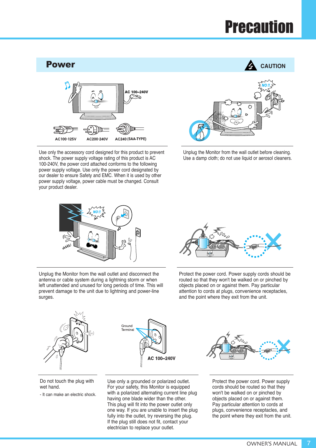 PrecautionOWNER&apos;S MANUAL 7Use only the accessory cord designed for this product to preventshock. The power supply voltage rating of this product is AC100-240V, the power cord attached conforms to the followingpower supply voltage. Use only the power cord designated by our dealer to ensure Safety and EMC. When it is used by otherpower supply voltage, power cable must be changed. Consultyour product dealer.Unplug the Monitor from the wall outlet before cleaning. Use a damp cloth; do not use liquid or aerosol cleaners.Unplug the Monitor from the wall outlet and disconnect the antenna or cable system during a lightning storm or when left unattended and unused for long periods of time. This will prevent damage to the unit due to lightning and power-linesurges.Protect the power cord. Power supply cords should berouted so that they won&apos;t be walked on or pinched byobjects placed on or against them. Pay particularattention to cords at plugs, convenience receptacles,and the point where they exit from the unit.Protect the power cord. Power supplycords should be routed so that theywon&apos;t be walked on or pinched byobjects placed on or against them. Pay particular attention to cords atplugs, convenience receptacles, and the point where they exit from the unit.Power CAUTIONDo not touch the plug with wet hand.- It can make an electric shock.Use only a grounded or polarized outlet. For your safety, this Monitor is equippedwith a polarized alternating current line plug having one blade wider than the other. This plug will fit into the power outlet onlyone way. If you are unable to insert the plugfully into the outlet, try reversing the plug. If the plug still does not fit, contact yourelectrician to replace your outlet.