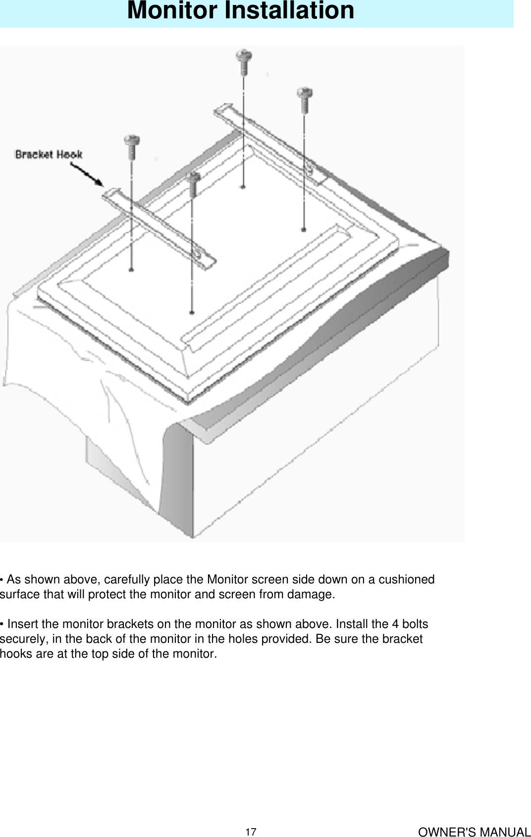 OWNER&apos;S MANUAL17Monitor Installation•As shown above, carefully place the Monitor screen side down on a cushioned surface that will protect the monitor and screen from damage.• Insert the monitor brackets on the monitor as shown above. Install the 4 bolts securely, in the back of the monitor in the holes provided. Be sure the bracket hooks are at the top side of the monitor.
