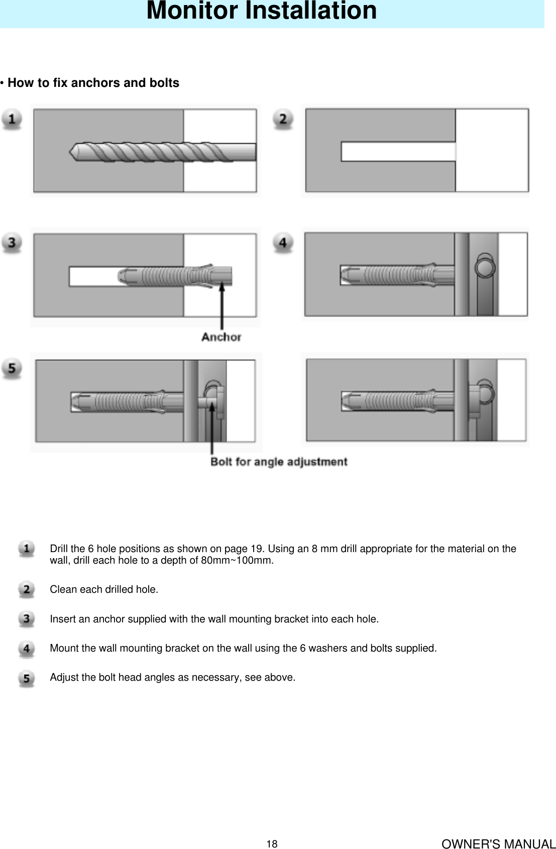 OWNER&apos;S MANUAL18Monitor Installation•How to fix anchors and boltsDrill the 6 hole positions as shown on page 19. Using an 8 mm drill appropriate for the material on thewall, drill each hole to a depth of 80mm~100mm.Clean each drilled hole.Insert an anchor supplied with the wall mounting bracket into each hole.Mount the wall mounting bracket on the wall using the 6 washers and bolts supplied.Adjust the bolt head angles as necessary, see above.