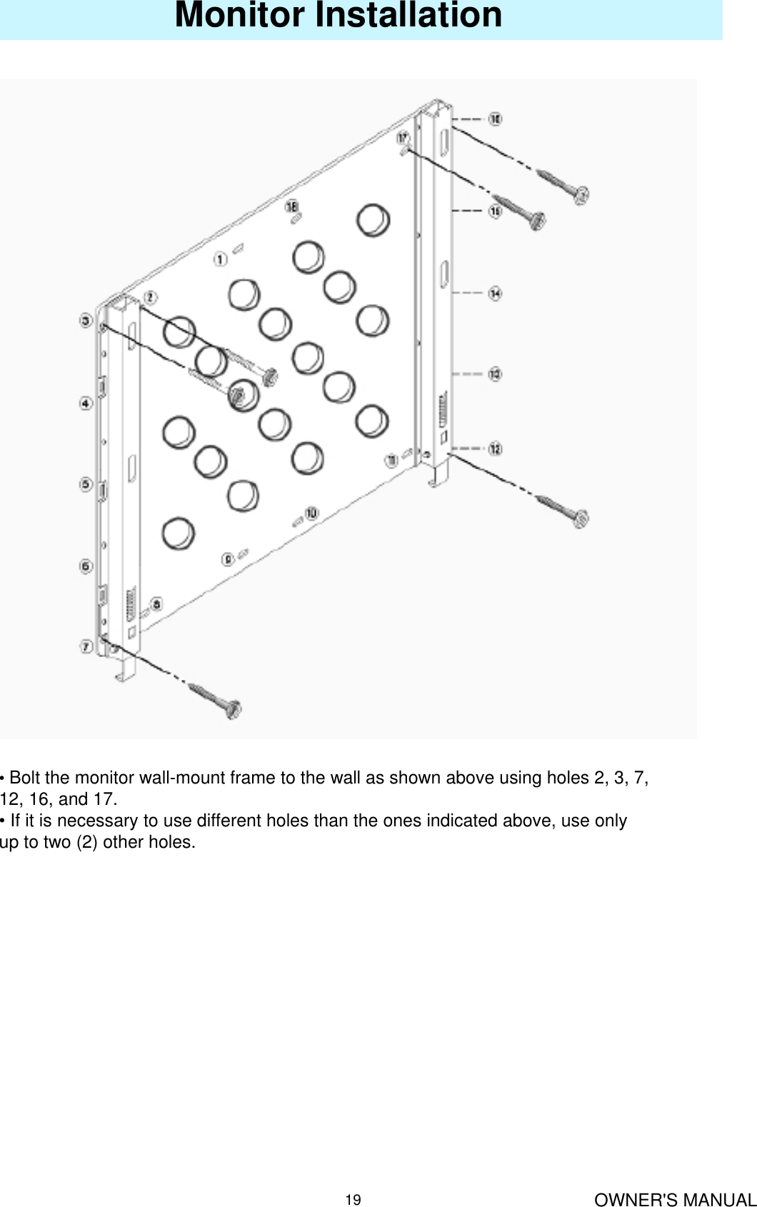 OWNER&apos;S MANUAL19Monitor Installation•Bolt the monitor wall-mount frame to the wall as shown above using holes 2, 3, 7, 12, 16, and 17.• If it is necessary to use different holes than the ones indicated above, use only up to two (2) other holes.