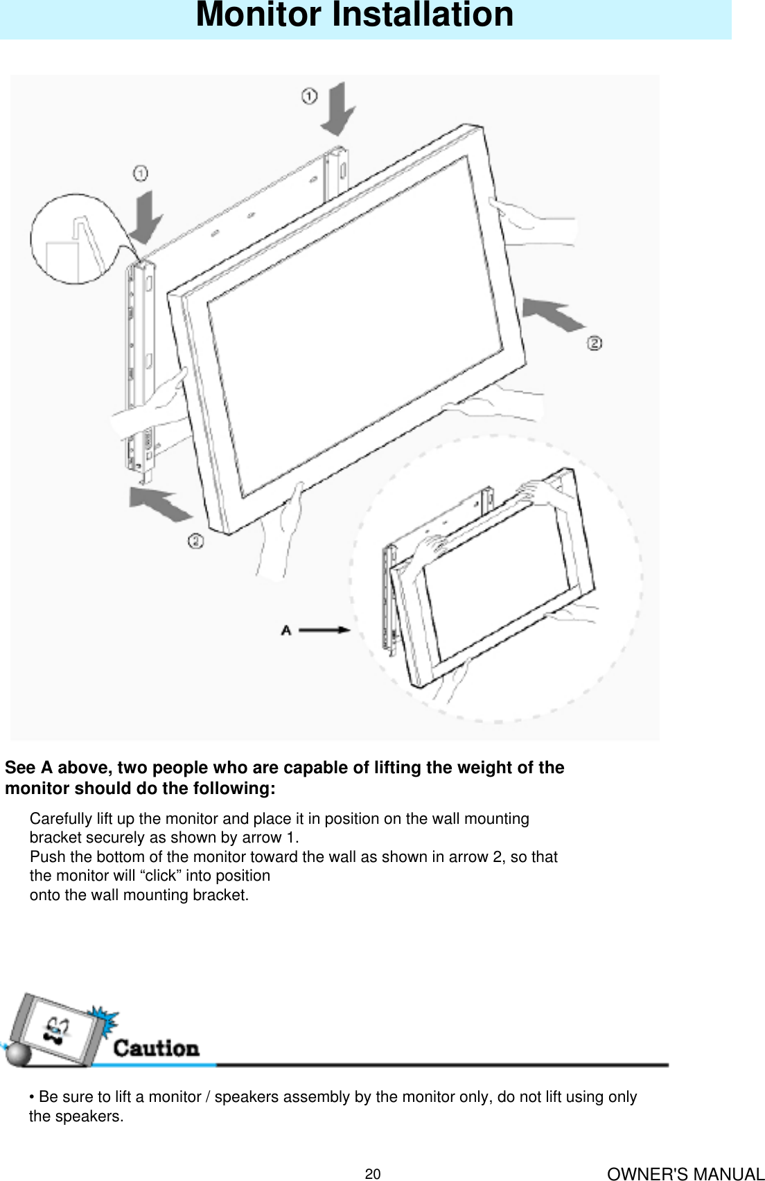 OWNER&apos;S MANUAL20Monitor InstallationSee A above, two people who are capable of lifting the weight of the monitor should do the following:Carefully lift up the monitor and place it in position on the wall mounting bracket securely as shown by arrow 1.Push the bottom of the monitor toward the wall as shown in arrow 2, so that the monitor will “click” into positiononto the wall mounting bracket.• Be sure to lift a monitor / speakers assembly by the monitor only, do not lift using only the speakers.