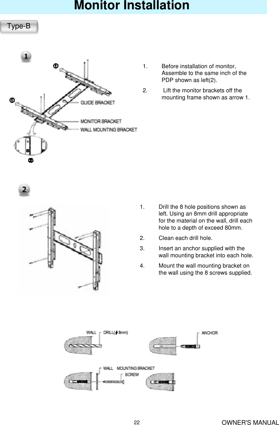OWNER&apos;S MANUAL22Monitor InstallationType-B1. Before installation of monitor, Assemble to the same inch of the PDP shown as left(2).2. Lift the monitor brackets off the mounting frame shown as arrow 1.1. Drill the 8 hole positions shown as left. Using an 8mm drill appropriate for the material on the wall, drill each hole to a depth of exceed 80mm.2. Clean each drill hole.3. Insert an anchor supplied with the wall mounting bracket into each hole.4. Mount the wall mounting bracket on the wall using the 8 screws supplied.