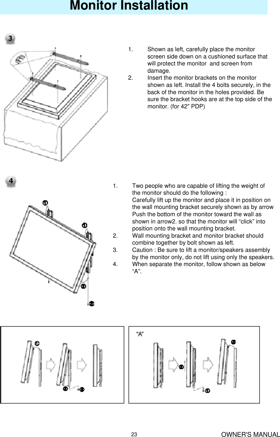 OWNER&apos;S MANUAL23Monitor Installation1. Shown as left, carefully place the monitor screen side down on a cushioned surface that will protect the monitor  and screen from damage.2. Insert the monitor brackets on the monitor shown as left. Install the 4 bolts securely, in the back of the monitor in the holes provided. Be sure the bracket hooks are at the top side of the monitor. (for 42&quot; PDP)1. Two people who are capable of lifting the weight of the monitor should do the following :Carefully lift up the monitor and place it in position on the wall mounting bracket securely shown as by arrow Push the bottom of the monitor toward the wall as shown in arrow2. so that the monitor will “click” into position onto the wall mounting bracket. 2. Wall mounting bracket and monitor bracket should combine together by bolt shown as left.3. Caution : Be sure to lift a monitor/speakers assembly by the monitor only, do not lift using only the speakers.4. When separate the monitor, follow shown as below “A”.