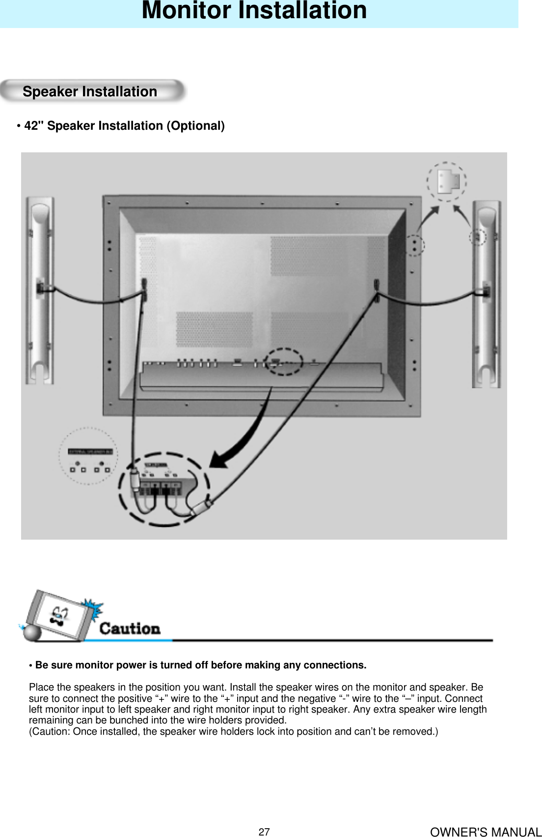OWNER&apos;S MANUAL27Monitor InstallationSpeaker Installation•42&quot; Speaker Installation (Optional)• Be sure monitor power is turned off before making any connections.Place the speakers in the position you want. Install the speaker wires on the monitor and speaker. Be   sure to connect the positive “+” wire to the “+” input and the negative “-” wire to the “–” input. Connect left monitor input to left speaker and right monitor input to right speaker. Any extra speaker wire length remaining can be bunched into the wire holders provided.(Caution: Once installed, the speaker wire holders lock into position and can’t be removed.)