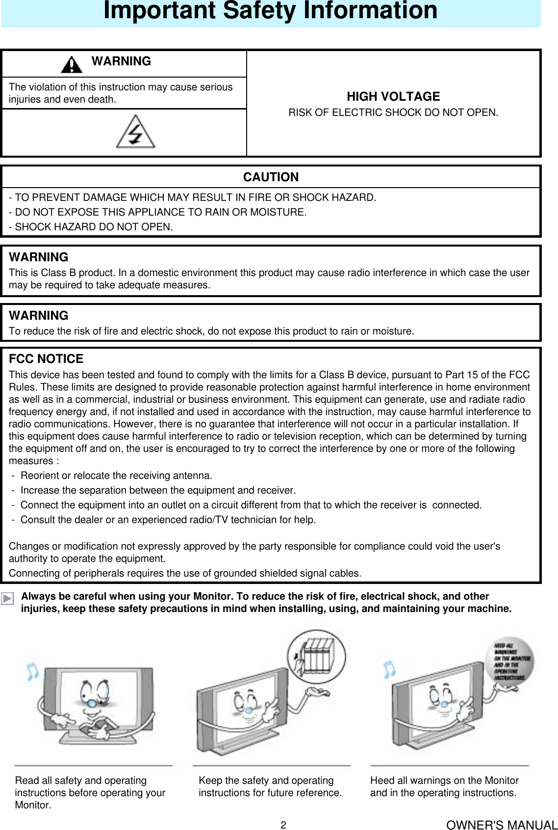 OWNER&apos;S MANUAL2Important Safety InformationThe violation of this instruction may cause serious injuries and even death. HIGH VOLTAGERISK OF ELECTRIC SHOCK DO NOT OPEN.WARNING- TO PREVENT DAMAGE WHICH MAY RESULT IN FIRE OR SHOCK HAZARD. - DO NOT EXPOSE THIS APPLIANCE TO RAIN OR MOISTURE.- SHOCK HAZARD DO NOT OPEN.CAUTIONWARNINGThis is Class B product. In a domestic environment this product may cause radio interference in which case the user may be required to take adequate measures.WARNINGTo reduce the risk of fire and electric shock, do not expose this product to rain or moisture.FCC NOTICEThis device has been tested and found to comply with the limits for a Class B device, pursuant to Part 15 of the FCC Rules. These limits are designed to provide reasonable protection against harmful interference in home environment as well as in a commercial, industrial or business environment. This equipment can generate, use and radiate radio frequency energy and, if not installed and used in accordance with the instruction, may cause harmful interference to radio communications. However, there is no guarantee that interference will not occur in a particular installation. If this equipment does cause harmful interference to radio or television reception, which can be determined by turning the equipment off and on, the user is encouraged to try to correct the interference by one or more of the following measures :- Reorient or relocate the receiving antenna.- Increase the separation between the equipment and receiver.- Connect the equipment into an outlet on a circuit different from that to which the receiver is  connected.- Consult the dealer or an experienced radio/TV technician for help.Changes or modification not expressly approved by the party responsible for compliance could void the user&apos;s authority to operate the equipment.Connecting of peripherals requires the use of grounded shielded signal cables.Always be careful when using your Monitor. To reduce the risk of fire, electrical shock, and other injuries, keep these safety precautions in mind when installing, using, and maintaining your machine.Read all safety and operating instructions before operating your Monitor.Keep the safety and operating instructions for future reference. Heed all warnings on the Monitor and in the operating instructions.