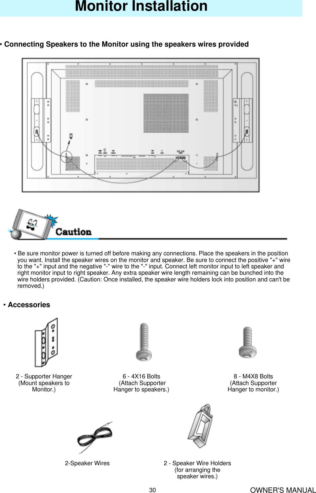 OWNER&apos;S MANUAL30Monitor Installation•Connecting Speakers to the Monitor using the speakers wires provided• Be sure monitor power is turned off before making any connections. Place the speakers in the positionyou want. Install the speaker wires on the monitor and speaker. Be sure to connect the positive &quot;+&quot; wire to the &quot;+&quot; input and the negative &quot;-&quot; wire to the &quot;-&quot; input. Connect left monitor input to left speaker and right monitor input to right speaker. Any extra speaker wire length remaining can be bunched into the  wire holders provided. (Caution: Once installed, the speaker wire holders lock into position and can&apos;t be removed.)•Accessories2 - Supporter Hanger(Mount speakers to Monitor.)8 - M4X8 Bolts (Attach Supporter Hanger to monitor.)6 - 4X16 Bolts(Attach Supporter Hanger to speakers.)2-Speaker Wires 2 - Speaker Wire Holders (for arranging the speaker wires.)