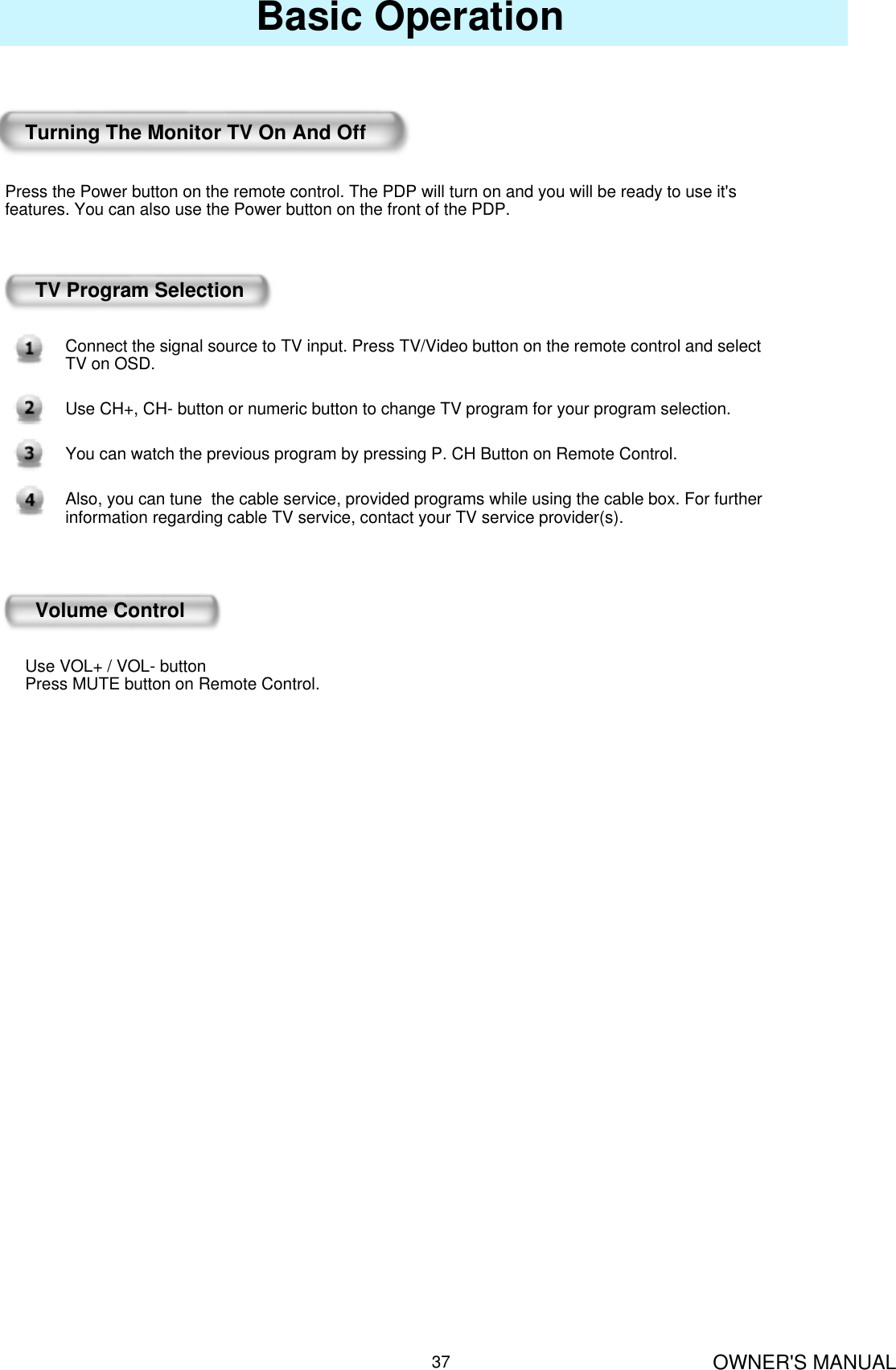 OWNER&apos;S MANUAL37Basic OperationTurning The Monitor TV On And OffPress the Power button on the remote control. The PDP will turn on and you will be ready to use it&apos;s features. You can also use the Power button on the front of the PDP.TV Program SelectionConnect the signal source to TV input. Press TV/Video button on the remote control and select TV on OSD.Use CH+, CH- button or numeric button to change TV program for your program selection.You can watch the previous program by pressing P. CH Button on Remote Control.Also, you can tune  the cable service, provided programs while using the cable box. For further information regarding cable TV service, contact your TV service provider(s).Volume ControlUse VOL+ / VOL- buttonPress MUTE button on Remote Control.