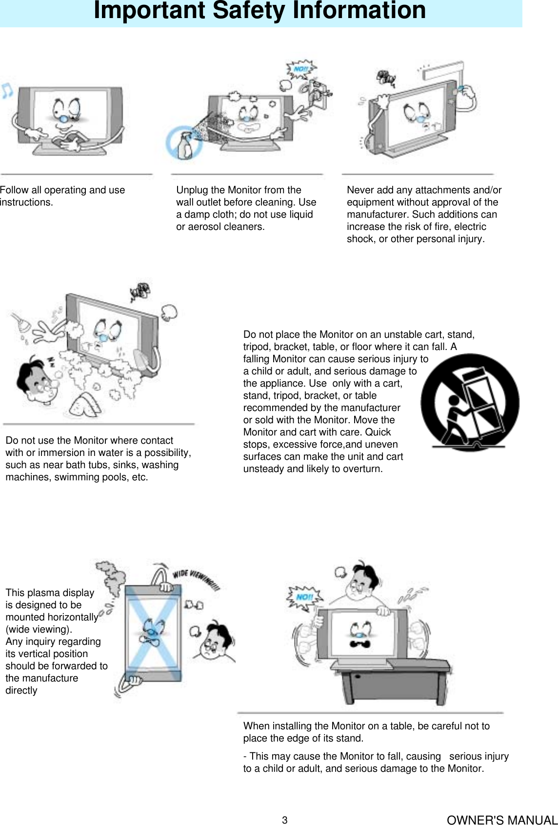 OWNER&apos;S MANUAL3Important Safety InformationFollow all operating and use instructions. Unplug the Monitor from the wall outlet before cleaning. Use a damp cloth; do not use liquid or aerosol cleaners.Never add any attachments and/or equipment without approval of the manufacturer. Such additions can increase the risk of fire, electric shock, or other personal injury.Do not place the Monitor on an unstable cart, stand, tripod, bracket, table, or floor where it can fall. A falling Monitor can cause serious injury toa child or adult, and serious damage tothe appliance. Use  only with a cart, stand, tripod, bracket, or table recommended by the manufacturer or sold with the Monitor. Move theMonitor and cart with care. Quick stops, excessive force,and uneven surfaces can make the unit and cart unsteady and likely to overturn.Do not use the Monitor where contact with or immersion in water is a possibility, such as near bath tubs, sinks, washing machines, swimming pools, etc.This plasma displayis designed to bemounted horizontally(wide viewing).Any inquiry regarding its vertical position should be forwarded to the manufacture directlyWhen installing the Monitor on a table, be careful not to place the edge of its stand.- This may cause the Monitor to fall, causing   serious injury to a child or adult, and serious damage to the Monitor.