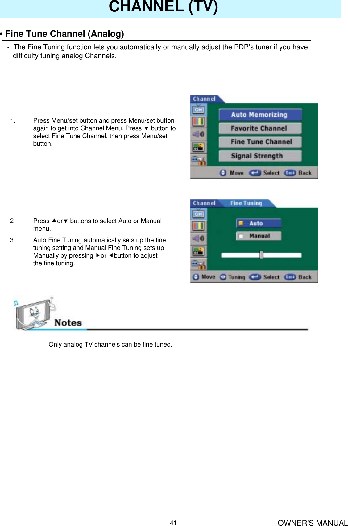 OWNER&apos;S MANUAL41CHANNEL (TV)•Fine Tune Channel (Analog)- The Fine Tuning function lets you automatically or manually adjust the PDP’s tuner if you have difficulty tuning analog Channels.1. Press Menu/set button and press Menu/set button again to get into Channel Menu. Press dbutton to select Fine Tune Channel, then press Menu/set button.2Press cordbuttons to select Auto or Manual menu.3 Auto Fine Tuning automatically sets up the fine tuning setting and Manual Fine Tuning sets up Manually by pressing for ebutton to adjust the fine tuning.Only analog TV channels can be fine tuned.