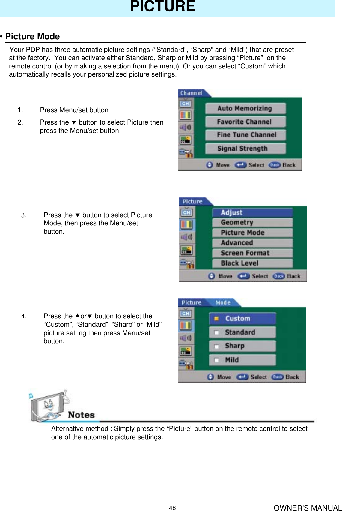 OWNER&apos;S MANUAL48PICTURE•Picture Mode- Your PDP has three automatic picture settings (“Standard”, “Sharp” and “Mild”) that are preset at the factory.  You can activate either Standard, Sharp or Mild by pressing “Picture” on the remote control (or by making a selection from the menu). Or you can select “Custom” which automatically recalls your personalized picture settings.1. Press Menu/set button2. Press the dbutton to select Picture then press the Menu/set button.3. Press the dbutton to select Picture Mode, then press the Menu/set button.4. Press the cordbutton to select the “Custom”, “Standard”, “Sharp” or “Mild”picture setting then press Menu/set button.Alternative method : Simply press the “Picture” button on the remote control to select one of the automatic picture settings.