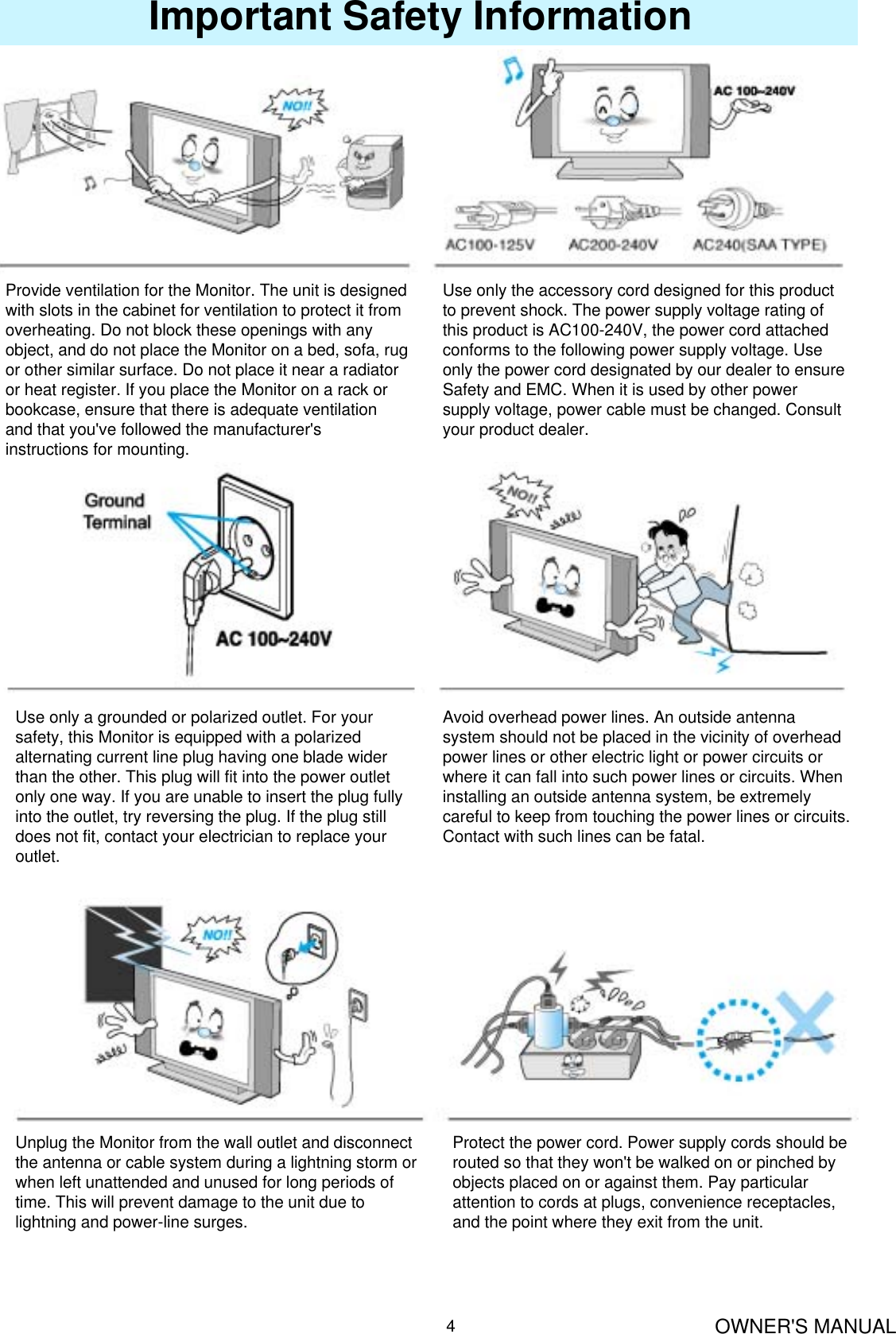 OWNER&apos;S MANUAL4Important Safety InformationProvide ventilation for the Monitor. The unit is designed with slots in the cabinet for ventilation to protect it from overheating. Do not block these openings with any object, and do not place the Monitor on a bed, sofa, rug or other similar surface. Do not place it near a radiator or heat register. If you place the Monitor on a rack or bookcase, ensure that there is adequate ventilation and that you&apos;ve followed the manufacturer&apos;s instructions for mounting.Use only the accessory cord designed for this product to prevent shock. The power supply voltage rating of this product is AC100-240V, the power cord attached conforms to the following power supply voltage. Use only the power cord designated by our dealer to ensure Safety and EMC. When it is used by other power supply voltage, power cable must be changed. Consult your product dealer.Use only a grounded or polarized outlet. For your safety, this Monitor is equipped with a polarized alternating current line plug having one blade wider than the other. This plug will fit into the power outlet only one way. If you are unable to insert the plug fully into the outlet, try reversing the plug. If the plug still does not fit, contact your electrician to replace your outlet.Avoid overhead power lines. An outside antenna system should not be placed in the vicinity of overhead power lines or other electric light or power circuits or where it can fall into such power lines or circuits. When installing an outside antenna system, be extremely careful to keep from touching the power lines or circuits. Contact with such lines can be fatal.Unplug the Monitor from the wall outlet and disconnect the antenna or cable system during a lightning storm or when left unattended and unused for long periods of time. This will prevent damage to the unit due to lightning and power-line surges.Protect the power cord. Power supply cords should be routed so that they won&apos;t be walked on or pinched byobjects placed on or against them. Pay particular attention to cords at plugs, convenience receptacles, and the point where they exit from the unit.
