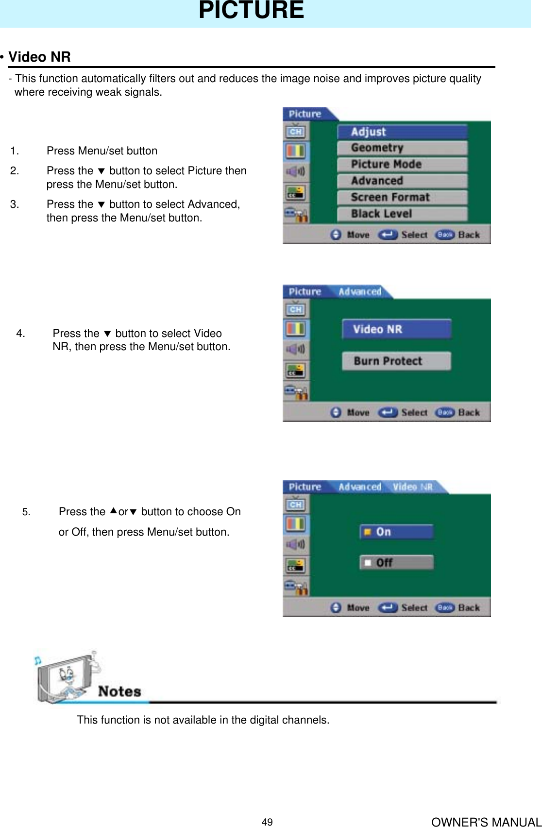 OWNER&apos;S MANUAL49PICTURE•Video NR- This function automatically filters out and reduces the image noise and improves picture qualitywhere receiving weak signals.1. Press Menu/set button2. Press the dbutton to select Picture then press the Menu/set button.3. Press the dbutton to select Advanced, then press the Menu/set button.4. Press the dbutton to select Video NR, then press the Menu/set button.5. Press the cordbutton to choose Onor Off, then press Menu/set button.This function is not available in the digital channels.