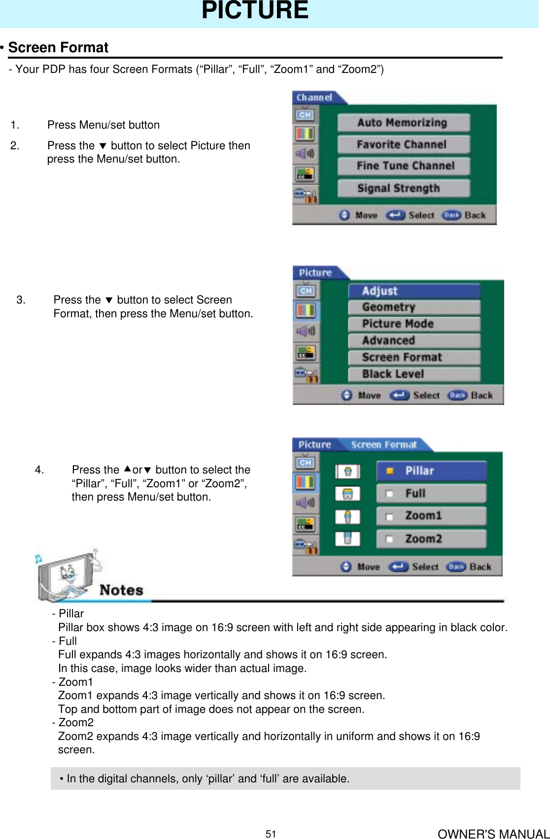 OWNER&apos;S MANUAL51PICTURE•Screen Format- Your PDP has four Screen Formats (“Pillar”, “Full”, “Zoom1” and “Zoom2”)1. Press Menu/set button2. Press the dbutton to select Picture then press the Menu/set button.3. Press the dbutton to select Screen Format, then press the Menu/set button.- PillarPillar box shows 4:3 image on 16:9 screen with left and right side appearing in black color.- FullFull expands 4:3 images horizontally and shows it on 16:9 screen.In this case, image looks wider than actual image.- Zoom1Zoom1 expands 4:3 image vertically and shows it on 16:9 screen.Top and bottom part of image does not appear on the screen.- Zoom2Zoom2 expands 4:3 image vertically and horizontally in uniform and shows it on 16:9 screen.4. Press the cordbutton to select the “Pillar”, “Full”, “Zoom1” or “Zoom2”, then press Menu/set button.• In the digital channels, only ‘pillar’ and ‘full’ are available.