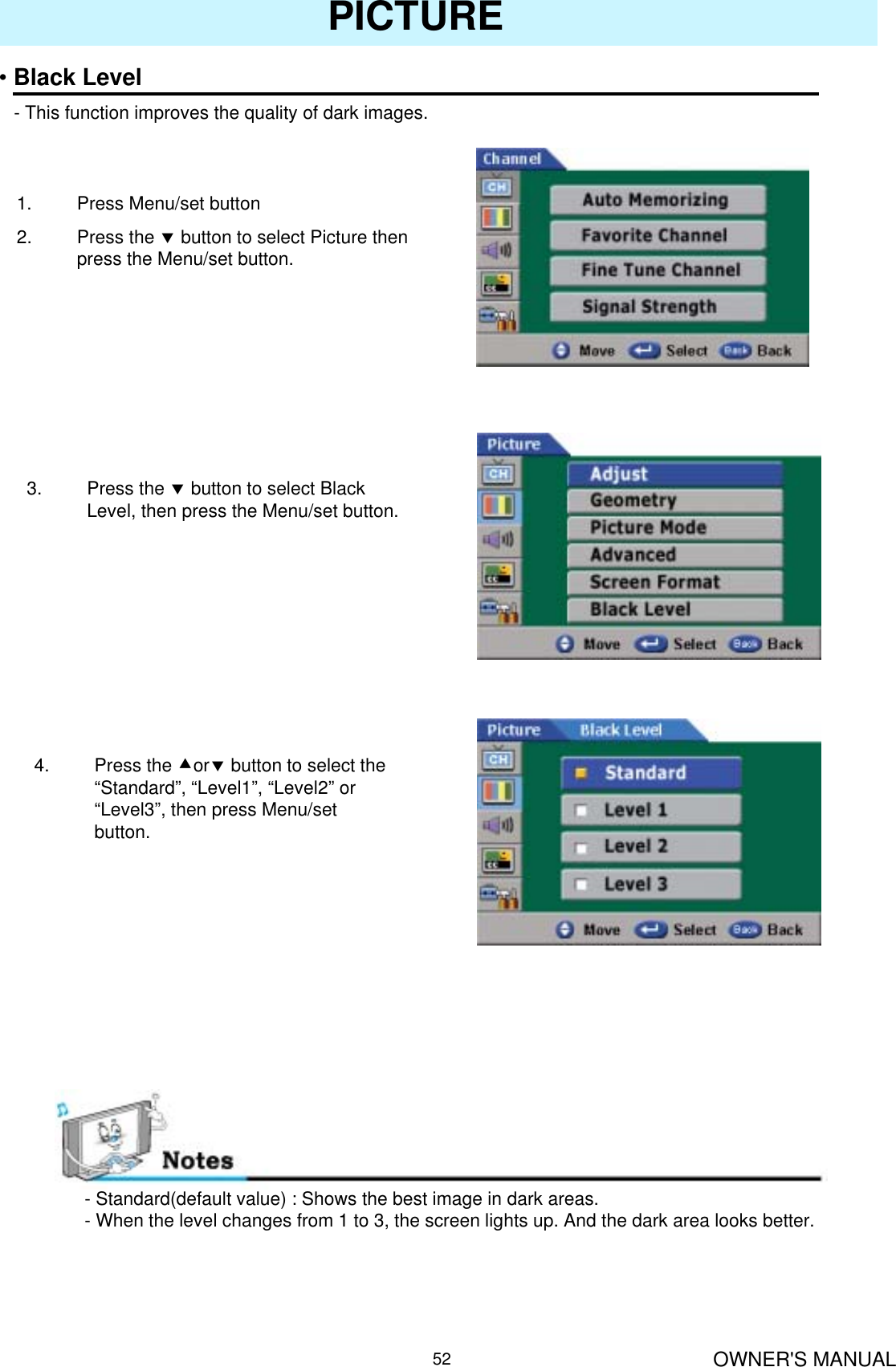 OWNER&apos;S MANUAL52PICTURE•Black Level- This function improves the quality of dark images.1. Press Menu/set button2. Press the dbutton to select Picture then press the Menu/set button.3. Press the dbutton to select Black Level, then press the Menu/set button.4. Press the cordbutton to select the “Standard”, “Level1”, “Level2” or “Level3”, then press Menu/set button.- Standard(default value) : Shows the best image in dark areas.- When the level changes from 1 to 3, the screen lights up. And the dark area looks better.