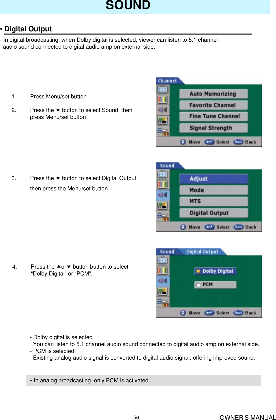 OWNER&apos;S MANUAL56SOUND•Digital Output- In digital broadcasting, when Dolby digital is selected, viewer can listen to 5.1 channel audio sound connected to digital audio amp on external side.1. Press Menu/set button 2. Press the dbutton to select Sound, then press Menu/set button3. Press the dbutton to select Digital Output, then press the Menu/set button.4. Press the cordbutton button to select “Dolby Digital“ or “PCM”.- Dolby digital is selectedYou can listen to 5.1 channel audio sound connected to digital audio amp on external side.- PCM is selectedExisting analog audio signal is converted to digital audio signal, offering improved sound.• In analog broadcasting, only PCM is activated.