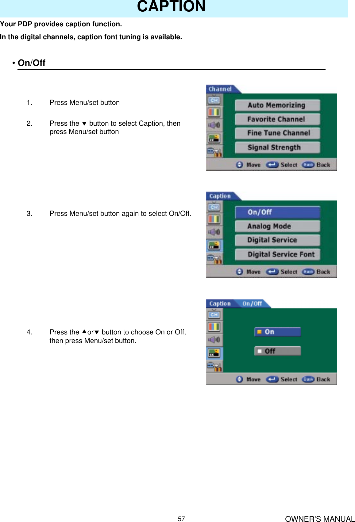 OWNER&apos;S MANUAL57CAPTIONYour PDP provides caption function.In the digital channels, caption font tuning is available.•On/Off1. Press Menu/set button 2. Press the dbutton to select Caption, then press Menu/set button3. Press Menu/set button again to select On/Off.4. Press the cordbutton to choose On or Off, then press Menu/set button.