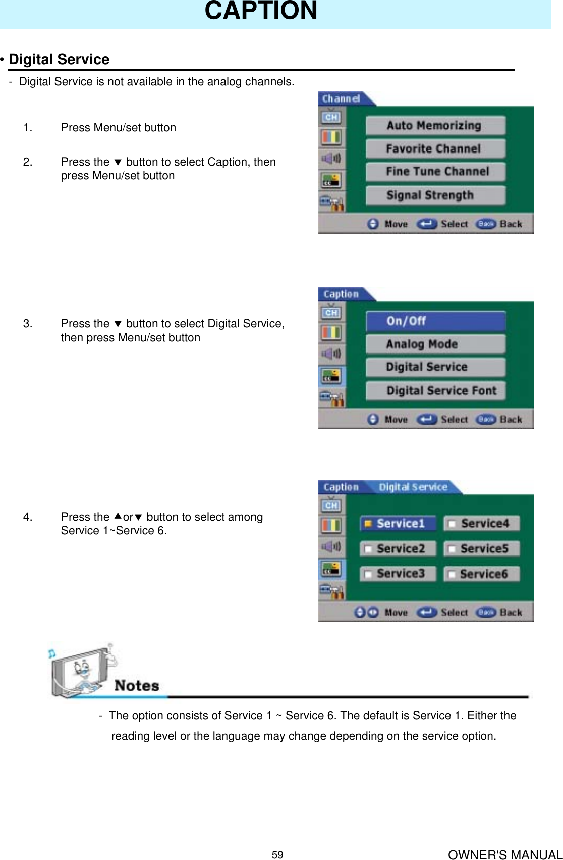 OWNER&apos;S MANUAL59CAPTION•Digital Service- Digital Service is not available in the analog channels.1. Press Menu/set button 2. Press the dbutton to select Caption, then press Menu/set button3. Press the dbutton to select Digital Service, then press Menu/set button4. Press the cordbutton to select among Service 1~Service 6.- The option consists of Service 1 ~ Service 6. The default is Service 1. Either the reading level or the language may change depending on the service option.