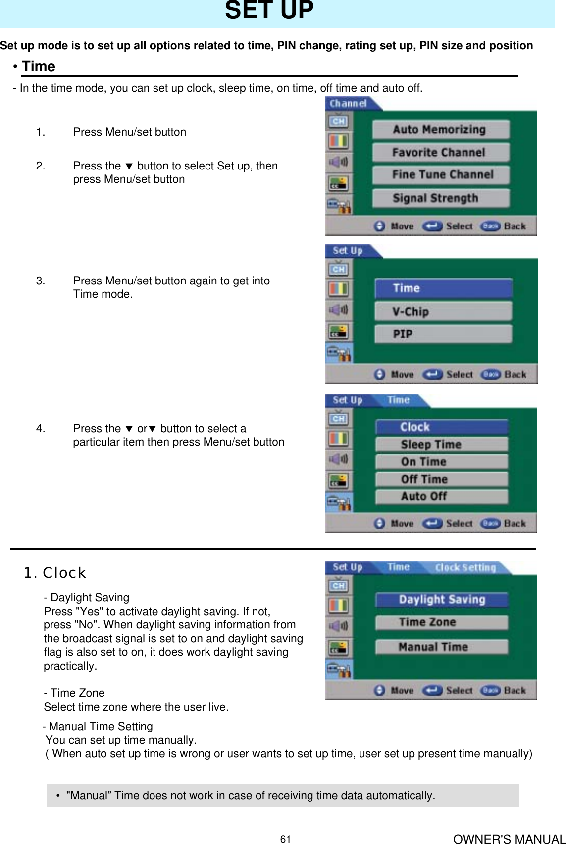 OWNER&apos;S MANUAL61SET UPSet up mode is to set up all options related to time, PIN change, rating set up, PIN size and position•Time- In the time mode, you can set up clock, sleep time, on time, off time and auto off.1. Press Menu/set button 2. Press the dbutton to select Set up, then press Menu/set button3. Press Menu/set button again to get into Time mode.4. Press the dordbutton to select a particular item then press Menu/set button 1. Clock- Daylight SavingPress &quot;Yes&quot; to activate daylight saving. If not, press &quot;No&quot;. When daylight saving information from the broadcast signal is set to on and daylight saving flag is also set to on, it does work daylight saving practically.- Time ZoneSelect time zone where the user live.- Manual Time SettingYou can set up time manually.( When auto set up time is wrong or user wants to set up time, user set up present time manually)• &quot;Manual” Time does not work in case of receiving time data automatically.